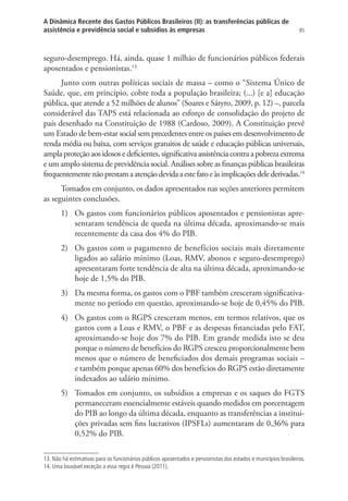 85
A Dinâmica Recente dos Gastos Públicos Brasileiros (II): as transferências públicas de
assistência e previdência social e subsídios às empresas
seguro-desemprego. Há, ainda, quase 1 milhão de funcionários públicos federais
aposentados e pensionistas.13
Junto com outras políticas sociais de massa – como o “Sistema Único de
Saúde, que, em princípio, cobre toda a população brasileira; (...) [e a] educação
pública, que atende a 52 milhões de alunos” (Soares e Sátyro, 2009, p. 12) –, parcela
considerável das TAPS está relacionada ao esforço de consolidação do projeto de
país desenhado na Constituição de 1988 (Cardoso, 2009). A Constituição prevê
um Estado de bem-estar social sem precedentes entre os países em desenvolvimento de
renda média ou baixa, com serviços gratuitos de saúde e educação públicas universais,
ampla proteção aos idosos e deficientes, significativa assistência contra a pobreza extrema
e um amplo sistema de previdência social. Análises sobre as finanças públicas brasileiras
frequentementenãoprestamaatençãodevidaaestefatoeàsimplicaçõesdelederivadas.14
Tomados em conjunto, os dados apresentados nas seções anteriores permitem
as seguintes conclusões.
1)	 Os gastos com funcionários públicos aposentados e pensionistas apre-
sentaram tendência de queda na última década, aproximando-se mais
recentemente da casa dos 4% do PIB.
2)	 Os gastos com o pagamento de benefícios sociais mais diretamente
ligados ao salário mínimo (Loas, RMV, abonos e seguro-desemprego)
apresentaram forte tendência de alta na última década, aproximando-se
hoje de 1,5% do PIB.
3)	 Da mesma forma, os gastos com o PBF também cresceram significativa-
mente no período em questão, aproximando-se hoje de 0,45% do PIB.
4)	 Os gastos com o RGPS cresceram menos, em termos relativos, que os
gastos com a Loas e RMV, o PBF e as despesas financiadas pelo FAT,
aproximando-se hoje dos 7% do PIB. Em grande medida isto se deu
porque o número de benefícios do RGPS cresceu proporcionalmente bem
menos que o número de beneficiados dos demais programas sociais –
e também porque apenas 60% dos benefícios do RGPS estão diretamente
indexados ao salário mínimo.
5)	 Tomados em conjunto, os subsídios a empresas e os saques do FGTS
permaneceram essencialmente estáveis quando medidos em porcentagem
do PIB ao longo da última década, enquanto as transferências a institui-
ções privadas sem fins lucrativos (IPSFLs) aumentaram de 0,36% para
0,52% do PIB.
13. Não há estimativas para os funcionários públicos aposentados e pensionistas dos estados e municípios brasileiros.
14. Uma louvável exceção a essa regra é Pessoa (2011).
 