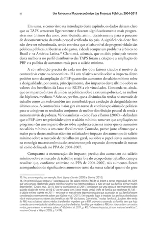 86 Um Panorama Macroeconômico das Finanças Públicas 2004-2011
Em suma, e como visto na introdução deste capítulo, os dados deixam claro
que as TAPS cresceram ligeiramente e ficaram significativamente mais progres-
sivas nos últimos dez anos, contribuindo, assim, decisivamente para o processo
de desconcentração da renda pessoal verificado no país. A significância deste fato
não deve ser subestimada, tendo em vista que o baixo nível de progressividade das
políticas públicas, tributárias e de gastos, é desde sempre um problema crônico no
Brasil e na América Latina.15
Claro está, ademais, que os dois principais vetores
desta melhoria no perfil distributivo das TAPS foram a criação e a ampliação do
PBF e a política de aumentos reais para o salário mínimo.
A contribuição precisa de cada um dos dois fatores citados é motivo de
controvérsia entre os economistas. Há um relativo acordo sobre o impacto direto
positivo tanto da ampliação do PBF quanto dos aumentos do salário mínimo sobre
a desigualdade, por conta, principalmente, dos impactos deste último sobre os
valores dos benefícios da Loas e do RGPS a ele vinculados. Concorda-se, ainda,
que os impactos diretos de ambas as políticas sobre a extrema pobreza é, na melhor
das hipóteses, mediano.16
Sabe-se, por fim, que a dinâmica das rendas no mercado de
trabalho como um todo também tem contribuído para a redução da desigualdade nos
últimos anos. A controvérsia maior gira em torno da combinação ótima de políticas
para se atingirem os resultados conjuntos de melhor distribuição pessoal da renda e
menores níveis de pobreza. Vários analistas – como Paes e Barros (2007) – defendem
que o PBF deve ter prioridade sobre o salário mínimo, uma vez que ampliações no
programa têm um impacto direto sobre a pobreza extrema maior que os aumentos
no salário mínimo, a um custo fiscal menor. Contudo, parece justo afirmar que a
maior parte destes analistas não tem enfatizado o impacto dos aumentos do salário
mínimo sobre o mercado de trabalho em geral, ou sobre o papel destes aumentos
na estratégia macroeconômica de crescimento pela expansão do mercado de massas
tal como delineada no PPA de 2004-2007.
Conquanto a mensuração do impacto preciso dos aumentos no salário
mínimo sobre o mercado de trabalho esteja fora do escopo deste trabalho, cumpre
ressaltar que, conforme antevisto no PPA de 2004-2007, tais aumentos foram
acompanhados de significativos aumentos tanto da massa salarial quanto do grau
15.Ver, a esse respeito, por exemplo, Goni, López e Servén (2008) e Silveira (2010).
16. Em primeiro lugar, porque a “valorização real [do salário mínimo] foi de tal ordem a tornar improvável, em 2009,
que uma pessoa recebendo salário mínimo estivesse na extrema pobreza, a não ser que sua família tivesse muitos
dependentes” (Osório et al., 2011). Note-se que Osório et al. (2011) consideram que uma pessoa é extremamente pobre
quando dispõe de menos de R$ 67 ao mês para viver. Desse modo, um(a) chefe de família que recebesse R$ 545 –
o salário mínimo vigente em 2011 – teria que ter mais de sete dependentes para que as pessoas de sua família fossem
consideradas extremamente pobres por Osório et al. (2011). Em segundo lugar, o impacto das políticas distributivas
não é maior porque os valores dos benefícios do PBF são baixos. Com efeito, “muitas famílias (...) pobres têm renda
do PBF, mas os baixos valores médios transferidos impedem que o PBF promova a ascensão da família sem que haja
conexão com o mercado de trabalho ou outras transferências. Famílias que recebem o PBF, mas não contam com outras
rendas, permanecem na extrema pobreza” (Osório et al. 2011, p. 47).“Maiores impactos, só com maiores benefícios”,
resumem Soares e Sátyro (2009, p. 1.424).
 