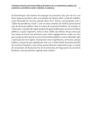 87
A Dinâmica Recente dos Gastos Públicos Brasileiros (II): as transferências públicas de
assistência e previdência social e subsídios às empresas
de formalização e do número de empregos na economia. Isto, por sua vez, teve
fortes impactos positivos sobre a arrecadação de tributos sobre a renda do trabalho,
como discutido no terceiro capítulo deste livro. Assim, a preocupação com o
“deficit da previdência social” e com as várias maneiras de medi-lo praticamente
saiu da discussão pública sobre os rumos da economia brasileira. As atenções se
voltam para a extinção do regime próprio de aposentadoria para os novos servidores
públicos, o qual é regressivo, como se disse. Sobre esta última, há que notar que
seus impactos fiscais nos primeiros anos serão negligenciáveis, tendo em vista
que a proposta afeta apenas os novos funcionários públicos a serem admitidos após
a aprovação do novo regime. A proposta é muito significativa, entretanto, porque
implica a criação do que rapidamente virá a ser o maior fundo de pensão privado
da economia brasileira, com efeitos potencialmente importantes para a criação
de mecanismos de financiamento de investimentos de longo prazo da economia
brasileira, tema do próximo capítulo deste volume.
 