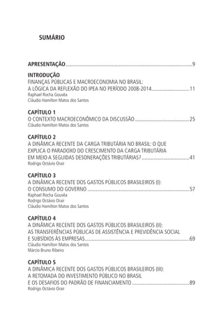 SUMÁRIO
APRESENTAÇÃO..............................................................................................9
INTRODUÇÃO
FINANÇAS PÚBLICAS E MACROECONOMIA NO BRASIL:
A LÓGICA DA REFLEXÃO DO IPEA NO PERÍODO 2008-2014............................11
Raphael Rocha Gouvêa
Cláudio Hamilton Matos dos Santos
CAPÍTULO 1
O CONTEXTO MACROECONÔMICO DA DISCUSSÃO.........................................25
Cláudio Hamilton Matos dos Santos
CAPÍTULO 2
A DINÂMICA RECENTE DA CARGA TRIBUTÁRIA NO BRASIL: O QUE
EXPLICA O PARADOXO DO CRESCIMENTO DA CARGA TRIBUTÁRIA
EM MEIO A SEGUIDAS DESONERAÇÕES TRIBUTÁRIAS?....................................41
Rodrigo Octávio Orair
CAPÍTULO 3
A DINÂMICA RECENTE DOS GASTOS PÚBLICOS BRASILEIROS (I):
O CONSUMO DO GOVERNO............................................................................57
Raphael Rocha Gouvêa
Rodrigo Octávio Orair
Cláudio Hamilton Matos dos Santos
CAPÍTULO 4
A DINÂMICA RECENTE DOS GASTOS PÚBLICOS BRASILEIROS (II):
AS TRANSFERÊNCIAS PÚBLICAS DE ASSISTÊNCIA E PREVIDÊNCIA SOCIAL
E SUBSÍDIOS ÀS EMPRESAS..............................................................................69
Cláudio Hamilton Matos dos Santos
Márcio Bruno Ribeiro
CAPÍTULO 5
A DINÂMICA RECENTE DOS GASTOS PÚBLICOS BRASILEIROS (III):
A RETOMADA DO INVESTIMENTO PÚBLICO NO BRASIL
E OS DESAFIOS DO PADRÃO DE FINANCIAMENTO...........................................89
Rodrigo Octávio Orair
 