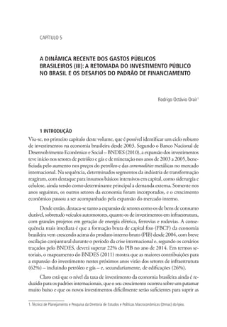 CAPÍTULO 5
A DINÂMICA RECENTE DOS GASTOS PÚBLICOS
BRASILEIROS (III): A RETOMADA DO INVESTIMENTO PÚBLICO
NO BRASIL E OS DESAFIOS DO PADRÃO DE FINANCIAMENTO
Rodrigo Octávio Orair1
1 INTRODUÇÃO
Viu-se, no primeiro capítulo deste volume, que é possível identificar um ciclo robusto
de investimentos na economia brasileira desde 2003. Segundo o Banco Nacional de
Desenvolvimento Econômico e Social – BNDES (2010), a expansão dos investimentos
teve início nos setores de petróleo e gás e de mineração nos anos de 2003 a 2005, bene-
ficiada pelo aumento nos preços do petróleo e das commodities metálicas no mercado
internacional. Na sequência, determinados segmentos da indústria de transformação
reagiram, com destaque para insumos básicos intensivos em capital, como siderurgia e
celulose, ainda tendo como determinante principal a demanda externa. Somente nos
anos seguintes, os outros setores da economia foram incorporados, e o crescimento
econômico passou a ser acompanhado pela expansão do mercado interno.
Desde então, destaca-se tanto a expansão de setores como os de bens de consumo
durável, sobretudo veículos automotores, quanto os de investimentos em infraestrutura,
com grandes projetos em geração de energia elétrica, ferrovias e rodovias. A conse-
quência mais imediata é que a formação bruta de capital fixo (FBCF) da economia
brasileira vem crescendo acima do produto interno bruto (PIB) desde 2004, com breve
oscilação conjuntural durante o período da crise internacional e, segundo os cenários
traçados pelo BNDES, deverá superar 22% do PIB no ano de 2014. Em termos se-
toriais, o mapeamento do BNDES (2011) mostra que as maiores contribuições para
a expansão do investimento nestes próximos anos virão dos setores de infraestrutura
(62%) – incluindo petróleo e gás – e, secundariamente, de edificações (26%).
Claro está que o nível da taxa de investimento da economia brasileira ainda é re-
duzido para os padrões internacionais, que o seu crescimento ocorreu sobre um patamar
muito baixo e que os novos investimentos dificilmente serão suficientes para suprir as
1.Técnico de Planejamento e Pesquisa da Diretoria de Estudos e Políticas Macroconômicas (Dimac) do Ipea.
 