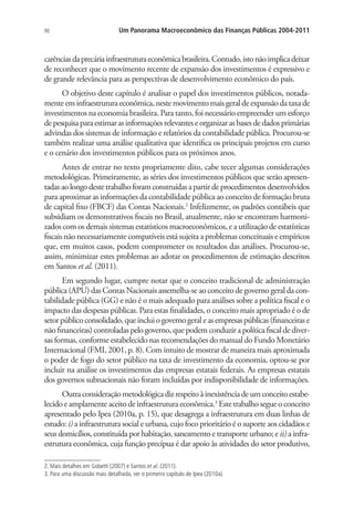 90 Um Panorama Macroeconômico das Finanças Públicas 2004-2011
carênciasdaprecáriainfraestruturaeconômicabrasileira.Contudo,istonãoimplicadeixar
de reconhecer que o movimento recente de expansão dos investimentos é expressivo e
de grande relevância para as perspectivas de desenvolvimento econômico do país.
O objetivo deste capítulo é analisar o papel dos investimentos públicos, notada-
menteeminfraestrutura econômica,nestemovimentomaisgeraldeexpansãodataxade
investimentos na economia brasileira. Para tanto, foi necessário empreender um esforço
depesquisaparaestimarasinformaçõesrelevanteseorganizarasbasesdedadosprimárias
advindas dos sistemas de informação e relatórios da contabilidade pública. Procurou-se
também realizar uma análise qualitativa que identifica os principais projetos em curso
e o cenário dos investimentos públicos para os próximos anos.
Antes de entrar no texto propriamente dito, cabe tecer algumas considerações
metodológicas. Primeiramente, as séries dos investimentos públicos que serão apresen-
tadasaolongodestetrabalhoforamconstruídasapartirdeprocedimentosdesenvolvidos
para aproximar as informações da contabilidade pública ao conceito de formação bruta
de capital fixo (FBCF) das Contas Nacionais.2
Infelizmente, os padrões contábeis que
subsidiam os demonstrativos fiscais no Brasil, atualmente, não se encontram harmoni-
zados com os demais sistemas estatísticos macroeconômicos, e a utilização de estatísticas
fiscais não necessariamente compatíveis está sujeita a problemas conceituais e empíricos
que, em muitos casos, podem comprometer os resultados das análises. Procurou-se,
assim, minimizar estes problemas ao adotar os procedimentos de estimação descritos
em Santos et al. (2011).
Em segundo lugar, cumpre notar que o conceito tradicional de administração
pública (APU) das Contas Nacionais assemelha-se ao conceito de governo geral da con-
tabilidade pública (GG) e não é o mais adequado para análises sobre a política fiscal e o
impacto das despesas públicas. Para estas finalidades, o conceito mais apropriado é o de
setorpúblicoconsolidado,queincluiogovernogeraleasempresaspúblicas(financeirase
não financeiras) controladas pelo governo, que podem conduzir a política fiscal de diver-
sas formas, conforme estabelecido nas recomendações do manual do Fundo Monetário
Internacional (FMI, 2001, p. 8). Com intuito de mostrar de maneira mais aproximada
o poder de fogo do setor público na taxa de investimento da economia, optou-se por
incluir na análise os investimentos das empresas estatais federais. As empresas estatais
dos governos subnacionais não foram incluídas por indisponibilidade de informações.
Outraconsideraçãometodológicadizrespeitoàinexistênciadeumconceitoestabe-
lecido e amplamente aceito de infraestrutura econômica.3
Este trabalho segue o conceito
apresentado pelo Ipea (2010a, p. 15), que desagrega a infraestrutura em duas linhas de
estudo: i) a infraestrutura social e urbana, cujo foco prioritário é o suporte aos cidadãos e
seus domicílios, constituída por habitação, saneamento e transporte urbano; eii) a infra-
estrutura econômica, cuja função precípua é dar apoio às atividades do setor produtivo,
2. Mais detalhes em Gobetti (2007) e Santos et al. (2011).
3. Para uma discussão mais detalhada, ver o primeiro capítulo de Ipea (2010a).
 