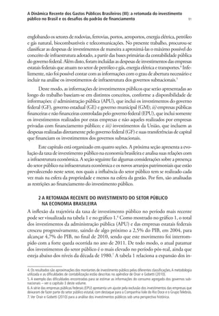 91
A Dinâmica Recente dos Gastos Públicos Brasileiros (III): a retomada do investimento
público no Brasil e os desafios do padrão de financiamento
englobandoossetoresderodovias,ferrovias,portos,aeroportos,energiaelétrica,petróleo
e gás natural, biocombustíveis e telecomunicações. No presente trabalho, procurou-se
classificar as despesas de investimentos de maneira a aproximá-las o máximo possível do
conceito de infraestrutura adotado, a partir das bases primárias da contabilidade pública
dogovernofederal.Alémdisto,foramincluídasasdespesasdeinvestimentosdasempresas
estatais federais que atuam no setor de petróleo e gás, energia elétrica e transportes.4
Infe-
lizmente,nãofoipossívelcontarcomasinformaçõescomograudeaberturanecessárioe
incluir na análise os investimentos de infraestrutura dos governos subnacionais.5
Deste modo, as informações de investimentos públicos que serão apresentadas ao
longo do trabalho baseiam-se em distintos conceitos, conforme a disponibilidade de
informações: i) administração pública (APU), que inclui os investimentos do governo
federal (GF), governo estadual (GE) e governo municipal (GM); ii) empresas públicas
financeirasenãofinanceirascontroladaspelogovernofederal(EPU),queincluisomente
os investimentos realizados por estas empresas e não aqueles realizados por empresas
privadas com financiamento público; e iii) investimentos da União, que incluem as
despesas realizadas diretamente pelo governo federal (GF) e suas transferências de capital
que financiam os investimentos dos governos subnacionais.
Este capítulo está organizado em quatro seções. A próxima seção apresenta a evo-
lução da taxa de investimento público na economia brasileira e analisa suas relações com
a infraestrutura econômica. A seção seguinte faz algumas considerações sobre a presença
do setor público na infraestrutura econômica e os novos arranjos patrimoniais que estão
prevalecendo neste setor, nos quais a influência do setor público tem se realizado cada
vez mais na esfera da propriedade e menos na esfera da gestão. Por fim, são analisadas
as restrições ao financiamento do investimento público.
2 A RETOMADA RECENTE DO INVESTIMENTO DO SETOR PÚBLICO
NA ECONOMIA BRASILEIRA
A inflexão da trajetória da taxa de investimento público no período mais recente
pode ser visualizada na tabela 1 e no gráfico 1.6
Como mostrado no gráfico 1, o total
dos investimentos da administração pública (APU) e das empresas estatais federais
cresceu progressivamente, saindo de algo próximo a 2,5% do PIB, em 2004, para
alcançar 4,7% do PIB, no final de 2010, sendo que este movimento foi interrom-
pido com a forte queda ocorrida no ano de 2011. De todo modo, o atual patamar
dos investimentos do setor público é o mais elevado no período pós-real, ainda que
esteja abaixo dos níveis da década de 1980.7
A tabela 1 relaciona a expansão dos in-
4. Os resultados são aproximações dos montantes de investimento público pelas diferentes classificações.A metodologia
utilizada e as dificuldades de contabilização estão descritas no apêndice de Orair e Gobetti (2010).
5. A exemplo das dificuldades encontradas para se estimar as informações do consumo agregado dos governos sub-
nacionais – ver o capítulo 3 deste volume.
6.A série das empresas públicas federais (EPU) apresenta um ajuste pela exclusão dos investimentos das empresas que
deixaram de fazer parte do setor público estatal, com destaque para a CompanhiaVale do Rio Doce e o GrupoTelebrás.
7.Ver Orair e Gobetti (2010) para a análise dos investimentos públicos sob uma perspectiva histórica.
 