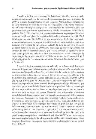94 Um Panorama Macroeconômico das Finanças Públicas 2004-2011
A aceleração dos investimentos da Petrobras coincide com o período
do anúncio da descoberta de petróleo leve na camada pré-sal, em meados de
2007, e o início das explorações no ano seguinte. Além disto, as expectativas
de investimentos do setor de petróleo no longo prazo são bastante promisso-
ras. O cenário mais plausível para os investimentos da Petrobras é que, nos
próximos anos, continuem apresentando o rápido crescimento verificado no
período 2007-2011. Cenário este em consonância com as projeções de inves-
timentos do último plano de negócios da Petrobras, da ordem de US$ 224,7
bilhões para os anos 2011-2015, e com um conjunto de decisões que estão
sendo tomadas com o intuito de viabilizá-los. Entre estas decisões, podem-se
destacar: i) a retirada da Petrobras do cálculo da meta de superavit primário
do setor público no ano de 2009; ii) a mudança no marco regulatório nos
campos do pré-sal a serem licitados, que tornou a Petrobras operadora única
com participação não inferior a 30% dos consórcios; e iii) a operação de
capitalização da empresa em R$ 124,7 bilhões no ano de 2010 (ou R$ 45,2
bilhões líquidos da cessão onerosa de cinco bilhões de barris da União para
a Petrobras).
A tabela 2 indica um crescimento acelerado no volume total dos inves-
timentos federais em infraestrutura econômica, mesmo após a exclusão das
empresas do Grupo Petrobras. Os investimentos da União na infraestrutura
de transportes e das empresas estatais dos setores de energia elétrica e de
transportes triplicaram em termos nominais durante os anos de 2005 a 2011
(de R$ 6,8 bilhões para R$ 20,5 bilhões). Uma pequena parcela deste cresci-
mento corresponde aos investimentos das empresas do Grupo Eletrobras, que
concentra quase a totalidade dos investimentos públicos federais em energia
elétrica. À primeira vista, os dados da tabela podem sugerir que os investi-
mentos neste setor cresceram pouco. Contudo, estas informações ignoram as
modalidades de investimentos que têm prevalecido no setor de infraestrutura
por meio das Sociedades de Propósito Específico (SPEs). Nesta modelagem,
é constituída uma estrutura de governança própria, cujas atividades são ex-
clusivas à construção e/ou operação das concessões públicas dos serviços de
infraestrutura, contando com sócios de natureza diversa, desde as empresas
públicas e privadas com experiência operacional e as construtoras privadas,
até os investidores institucionais, como os fundos de pensão. No caso mais
geral, as empresas públicas são sócias minoritárias nas SPEs, de modo que os
aportes de capital próprio da administração pública são contabilizados como
inversões financeiras e não como investimentos (ou formação bruta de capital
fixo – FBCF).
 