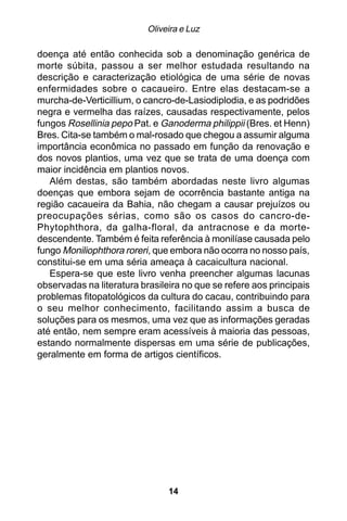 Oliveira e Luz

doença até então conhecida sob a denominação genérica de
morte súbita, passou a ser melhor estudada resultando na
descrição e caracterização etiológica de uma série de novas
enfermidades sobre o cacaueiro. Entre elas destacam-se a
murcha-de-Verticillium, o cancro-de-Lasiodiplodia, e as podridões
negra e vermelha das raízes, causadas respectivamente, pelos
fungos Rosellinia pepo Pat. e Ganoderma philippii (Bres. et Henn)
Bres. Cita-se também o mal-rosado que chegou a assumir alguma
importância econômica no passado em função da renovação e
dos novos plantios, uma vez que se trata de uma doença com
maior incidência em plantios novos.
   Além destas, são também abordadas neste livro algumas
doenças que embora sejam de ocorrência bastante antiga na
região cacaueira da Bahia, não chegam a causar prejuízos ou
preocupações sérias, como são os casos do cancro-de-
Phytophthora, da galha-floral, da antracnose e da morte-
descendente. Também é feita referência à monilíase causada pelo
fungo Moniliophthora roreri, que embora não ocorra no nosso país,
constitui-se em uma séria ameaça à cacaicultura nacional.
   Espera-se que este livro venha preencher algumas lacunas
observadas na literatura brasileira no que se refere aos principais
problemas fitopatológicos da cultura do cacau, contribuindo para
o seu melhor conhecimento, facilitando assim a busca de
soluções para os mesmos, uma vez que as informações geradas
até então, nem sempre eram acessíveis à maioria das pessoas,
estando normalmente dispersas em uma série de publicações,
geralmente em forma de artigos científicos.




                                14
 