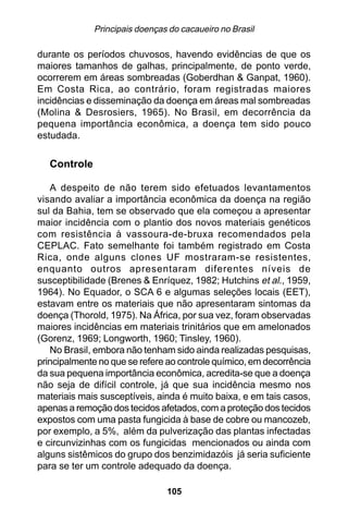 Principais doenças do cacaueiro no Brasil

durante os períodos chuvosos, havendo evidências de que os
maiores tamanhos de galhas, principalmente, de ponto verde,
ocorrerem em áreas sombreadas (Goberdhan & Ganpat, 1960).
Em Costa Rica, ao contrário, foram registradas maiores
incidências e disseminação da doença em áreas mal sombreadas
(Molina & Desrosiers, 1965). No Brasil, em decorrência da
pequena importância econômica, a doença tem sido pouco
estudada.

   Controle

   A despeito de não terem sido efetuados levantamentos
visando avaliar a importância econômica da doença na região
sul da Bahia, tem se observado que ela começou a apresentar
maior incidência com o plantio dos novos materiais genéticos
com resistência à vassoura-de-bruxa recomendados pela
CEPLAC. Fato semelhante foi também registrado em Costa
Rica, onde alguns clones UF mostraram-se resistentes,
enquanto outros apresentaram diferentes níveis de
susceptibilidade (Brenes & Enríquez, 1982; Hutchins et al., 1959,
1964). No Equador, o SCA 6 e algumas seleções locais (EET),
estavam entre os materiais que não apresentaram sintomas da
doença (Thorold, 1975). Na África, por sua vez, foram observadas
maiores incidências em materiais trinitários que em amelonados
(Gorenz, 1969; Longworth, 1960; Tinsley, 1960).
   No Brasil, embora não tenham sido ainda realizadas pesquisas,
principalmente no que se refere ao controle químico, em decorrência
da sua pequena importância econômica, acredita-se que a doença
não seja de difícil controle, já que sua incidência mesmo nos
materiais mais susceptíveis, ainda é muito baixa, e em tais casos,
apenas a remoção dos tecidos afetados, com a proteção dos tecidos
expostos com uma pasta fungicida à base de cobre ou mancozeb,
por exemplo, a 5%, além da pulverização das plantas infectadas
e circunvizinhas com os fungicidas mencionados ou ainda com
alguns sistêmicos do grupo dos benzimidazóis já seria suficiente
para se ter um controle adequado da doença.

                                105
 