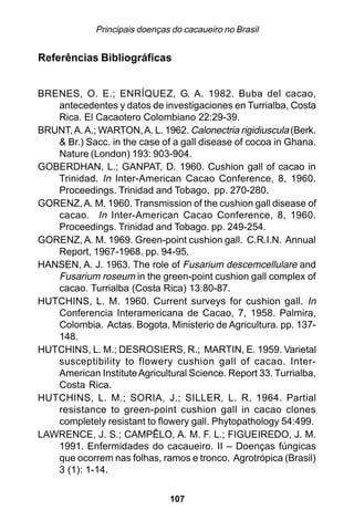 Principais doenças do cacaueiro no Brasil


Referências Bibliográficas


BRENES, O. E.; ENRÍQUEZ, G. A. 1982. Buba del cacao,
   antecedentes y datos de investigaciones en Turrialba, Costa
   Rica. El Cacaotero Colombiano 22:29-39.
BRUNT, A. A.; WARTON, A. L. 1962. Calonectria rigidiuscula (Berk.
   & Br.) Sacc. in the case of a gall disease of cocoa in Ghana.
   Nature (London) 193: 903-904.
GOBERDHAN, L.; GANPAT, D. 1960. Cushion gall of cacao in
   Trinidad. In Inter-American Cacao Conference, 8, 1960.
   Proceedings. Trinidad and Tobago, pp. 270-280.
GORENZ, A. M. 1960. Transmission of the cushion gall disease of
   cacao. In Inter-American Cacao Conference, 8, 1960.
   Proceedings. Trinidad and Tobago. pp. 249-254.
GORENZ, A. M. 1969. Green-point cushion gall. C.R.I.N. Annual
   Report, 1967-1968. pp. 94-95.
HANSEN, A. J. 1963. The role of Fusarium descemcellulare and
   Fusarium roseum in the green-point cushion gall complex of
   cacao. Turrialba (Costa Rica) 13:80-87.
HUTCHINS, L. M. 1960. Current surveys for cushion gall. In
   Conferencia Interamericana de Cacao, 7, 1958. Palmira,
   Colombia. Actas. Bogota, Ministerio de Agricultura. pp. 137-
   148.
HUTCHINS, L. M.; DESROSIERS, R.; MARTIN, E. 1959. Varietal
   susceptibility to flowery cushion gall of cacao. Inter-
   American Institute Agricultural Science. Report 33. Turrialba,
   Costa Rica.
HUTCHINS, L. M.; SORIA, J.; SILLER, L. R. 1964. Partial
   resistance to green-point cushion gall in cacao clones
   completely resistant to flowery gall. Phytopathology 54:499.
LAWRENCE, J. S.; CAMPÊLO, A. M. F. L.; FIGUEIREDO, J. M.
   1991. Enfermidades do cacaueiro. II – Doenças fúngicas
   que ocorrem nas folhas, ramos e tronco. Agrotrópica (Brasil)
   3 (1): 1-14.

                               107
 