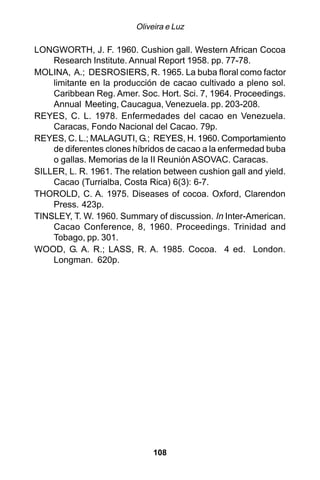Oliveira e Luz

LONGWORTH, J. F. 1960. Cushion gall. Western African Cocoa
    Research Institute. Annual Report 1958. pp. 77-78.
MOLINA, A.; DESROSIERS, R. 1965. La buba floral como factor
    limitante en la producción de cacao cultivado a pleno sol.
    Caribbean Reg. Amer. Soc. Hort. Sci. 7, 1964. Proceedings.
    Annual Meeting, Caucagua, Venezuela. pp. 203-208.
REYES, C. L. 1978. Enfermedades del cacao en Venezuela.
    Caracas, Fondo Nacional del Cacao. 79p.
REYES, C. L.; MALAGUTI, G.; REYES, H. 1960. Comportamiento
    de diferentes clones híbridos de cacao a la enfermedad buba
    o gallas. Memorias de la II Reunión ASOVAC. Caracas.
SILLER, L. R. 1961. The relation between cushion gall and yield.
    Cacao (Turrialba, Costa Rica) 6(3): 6-7.
THOROLD, C. A. 1975. Diseases of cocoa. Oxford, Clarendon
    Press. 423p.
TINSLEY, T. W. 1960. Summary of discussion. In Inter-American.
    Cacao Conference, 8, 1960. Proceedings. Trinidad and
    Tobago, pp. 301.
WOOD, G. A. R.; LASS, R. A. 1985. Cocoa. 4 ed. London.
    Longman. 620p.




                              108
 