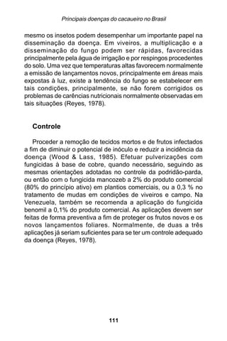 Principais doenças do cacaueiro no Brasil

mesmo os insetos podem desempenhar um importante papel na
disseminação da doença. Em viveiros, a multiplicação e a
disseminação do fungo podem ser rápidas, favorecidas
principalmente pela água de irrigação e por respingos procedentes
do solo. Uma vez que temperaturas altas favorecem normalmente
a emissão de lançamentos novos, principalmente em áreas mais
expostas à luz, existe a tendência do fungo se estabelecer em
tais condições, principalmente, se não forem corrigidos os
problemas de carências nutricionais normalmente observadas em
tais situações (Reyes, 1978).


  Controle

    Proceder a remoção de tecidos mortos e de frutos infectados
a fim de diminuir o potencial de inóculo e reduzir a incidência da
doença (Wood & Lass, 1985). Efetuar pulverizações com
fungicidas à base de cobre, quando necessário, seguindo as
mesmas orientações adotadas no controle da podridão-parda,
ou então com o fungicida mancozeb a 2% do produto comercial
(80% do princípio ativo) em plantios comerciais, ou a 0,3 % no
tratamento de mudas em condições de viveiros e campo. Na
Venezuela, também se recomenda a aplicação do fungicida
benomil a 0,1% do produto comercial. As aplicações devem ser
feitas de forma preventiva a fim de proteger os frutos novos e os
novos lançamentos foliares. Normalmente, de duas a três
aplicações já seriam suficientes para se ter um controle adequado
da doença (Reyes, 1978).




                               111
 
