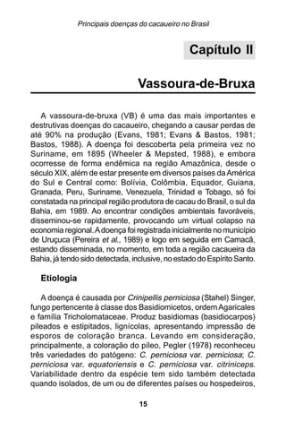 Principais doenças do cacaueiro no Brasil


                                                  Capítulo II

                                 Vassoura-de-Bruxa

   A vassoura-de-bruxa (VB) é uma das mais importantes e
destrutivas doenças do cacaueiro, chegando a causar perdas de
até 90% na produção (Evans, 1981; Evans & Bastos, 1981;
Bastos, 1988). A doença foi descoberta pela primeira vez no
Suriname, em 1895 (Wheeler & Mepsted, 1988), e embora
ocorresse de forma endêmica na região Amazônica, desde o
século XIX, além de estar presente em diversos países da América
do Sul e Central como: Bolívia, Colômbia, Equador, Guiana,
Granada, Peru, Suriname, Venezuela, Trinidad e Tobago, só foi
constatada na principal região produtora de cacau do Brasil, o sul da
Bahia, em 1989. Ao encontrar condições ambientais favoráveis,
disseminou-se rapidamente, provocando um virtual colapso na
economia regional. A doença foi registrada inicialmente no município
de Uruçuca (Pereira et al., 1989) e logo em seguida em Camacã,
estando disseminada, no momento, em toda a região cacaueira da
Bahia, já tendo sido detectada, inclusive, no estado do Espírito Santo.

   Etiologia

   A doença é causada por Crinipellis perniciosa (Stahel) Singer,
fungo pertencente à classe dos Basidiomicetos, ordem Agaricales
e família Tricholomataceae. Produz basidiomas (basidiocarpos)
pileados e estipitados, lignícolas, apresentando impressão de
esporos de coloração branca. Levando em consideração,
principalmente, a coloração do píleo, Pegler (1978) reconheceu
três variedades do patógeno: C. perniciosa var. perniciosa; C.
perniciosa var. equatoriensis e C. perniciosa var. citriniceps.
Variabilidade dentro da espécie tem sido também detectada
quando isolados, de um ou de diferentes países ou hospedeiros,

                                  15
 