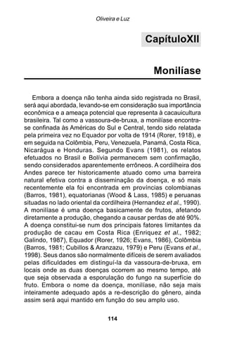 Oliveira e Luz


                                             CapítuloXII


                                                Monilíase

   Embora a doença não tenha ainda sido registrada no Brasil,
será aqui abordada, levando-se em consideração sua importância
econômica e a ameaça potencial que representa à cacauicultura
brasileira. Tal como a vassoura-de-bruxa, a monilíase encontra-
se confinada às Américas do Sul e Central, tendo sido relatada
pela primeira vez no Equador por volta de 1914 (Rorer, 1918), e
em seguida na Colômbia, Peru, Venezuela, Panamá, Costa Rica,
Nicarágua e Honduras. Segundo Evans (1981), os relatos
efetuados no Brasil e Bolívia permanecem sem confirmação,
sendo considerados aparentemente errôneos. A cordilheira dos
Andes parece ter historicamente atuado como uma barreira
natural efetiva contra a disseminação da doença, e só mais
recentemente ela foi encontrada em províncias colombianas
(Barros, 1981), equatorianas (Wood & Lass, 1985) e peruanas
situadas no lado oriental da cordilheira (Hernandez et al., 1990).
A monilíase é uma doença basicamente de frutos, afetando
diretamente a produção, chegando a causar perdas de até 90%.
A doença constitui-se num dos principais fatores limitantes da
produção de cacau em Costa Rica (Enriquez et al ., 1982;
Galindo, 1987), Equador (Rorer, 1926; Evans, 1986), Colômbia
(Barros, 1981; Cubillos & Aranzazu, 1979) e Peru (Evans et al.,
1998). Seus danos são normalmente difíceis de serem avaliados
pelas dificuldades em distinguí-la da vassoura-de-bruxa, em
locais onde as duas doenças ocorrem ao mesmo tempo, até
que seja observada a esporulação do fungo na superfície do
fruto. Embora o nome da doença, monilíase, não seja mais
inteiramente adequado após a re-descrição do gênero, ainda
assim será aqui mantido em função do seu amplo uso.

                               114
 