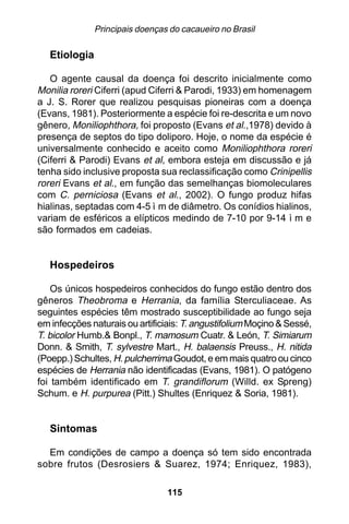 Principais doenças do cacaueiro no Brasil

   Etiologia

   O agente causal da doença foi descrito inicialmente como
Monilia roreri Ciferri (apud Ciferri & Parodi, 1933) em homenagem
a J. S. Rorer que realizou pesquisas pioneiras com a doença
(Evans, 1981). Posteriormente a espécie foi re-descrita e um novo
gênero, Moniliophthora, foi proposto (Evans et al.,1978) devido à
presença de septos do tipo doliporo. Hoje, o nome da espécie é
universalmente conhecido e aceito como Moniliophthora roreri
(Ciferri & Parodi) Evans et al, embora esteja em discussão e já
tenha sido inclusive proposta sua reclassificação como Crinipellis
roreri Evans et al., em função das semelhanças biomoleculares
com C. perniciosa (Evans et al., 2002). O fungo produz hifas
hialinas, septadas com 4-5 ì m de diâmetro. Os conídios hialinos,
variam de esféricos a elípticos medindo de 7-10 por 9-14 ì m e
são formados em cadeias.


   Hospedeiros

    Os únicos hospedeiros conhecidos do fungo estão dentro dos
gêneros Theobroma e Herrania, da família Sterculiaceae. As
seguintes espécies têm mostrado susceptibilidade ao fungo seja
em infecções naturais ou artificiais: T. angustifolium Moçino & Sessé,
T. bicolor Humb.& Bonpl., T. mamosum Cuatr. & León, T. Simiarum
Donn. & Smith, T. sylvestre Mart., H. balaensis Preuss., H. nitida
(Poepp.) Schultes, H. pulcherrima Goudot, e em mais quatro ou cinco
espécies de Herrania não identificadas (Evans, 1981). O patógeno
foi também identificado em T. grandiflorum (Willd. ex Spreng)
Schum. e H. purpurea (Pitt.) Shultes (Enriquez & Soria, 1981).


   Sintomas

  Em condições de campo a doença só tem sido encontrada
sobre frutos (Desrosiers & Suarez, 1974; Enriquez, 1983),

                                 115
 