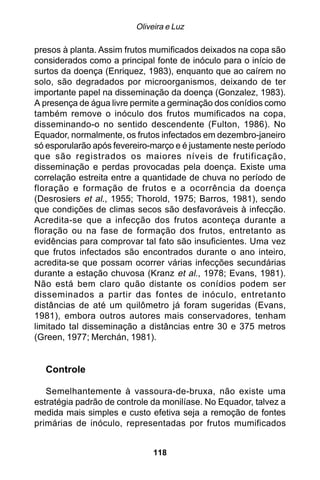Oliveira e Luz

presos à planta. Assim frutos mumificados deixados na copa são
considerados como a principal fonte de inóculo para o início de
surtos da doença (Enriquez, 1983), enquanto que ao caírem no
solo, são degradados por microorganismos, deixando de ter
importante papel na disseminação da doença (Gonzalez, 1983).
A presença de água livre permite a germinação dos conídios como
também remove o inóculo dos frutos mumificados na copa,
disseminando-o no sentido descendente (Fulton, 1986). No
Equador, normalmente, os frutos infectados em dezembro-janeiro
só esporularão após fevereiro-março e é justamente neste período
que são registrados os maiores níveis de frutificação,
disseminação e perdas provocadas pela doença. Existe uma
correlação estreita entre a quantidade de chuva no período de
floração e formação de frutos e a ocorrência da doença
(Desrosiers et al., 1955; Thorold, 1975; Barros, 1981), sendo
que condições de climas secos são desfavoráveis à infecção.
Acredita-se que a infecção dos frutos aconteça durante a
floração ou na fase de formação dos frutos, entretanto as
evidências para comprovar tal fato são insuficientes. Uma vez
que frutos infectados são encontrados durante o ano inteiro,
acredita-se que possam ocorrer várias infecções secundárias
durante a estação chuvosa (Kranz et al., 1978; Evans, 1981).
Não está bem claro quão distante os conídios podem ser
disseminados a partir das fontes de inóculo, entretanto
distâncias de até um quilômetro já foram sugeridas (Evans,
1981), embora outros autores mais conservadores, tenham
limitado tal disseminação a distâncias entre 30 e 375 metros
(Green, 1977; Merchán, 1981).


  Controle

   Semelhantemente à vassoura-de-bruxa, não existe uma
estratégia padrão de controle da monilíase. No Equador, talvez a
medida mais simples e custo efetiva seja a remoção de fontes
primárias de inóculo, representadas por frutos mumificados


                              118
 