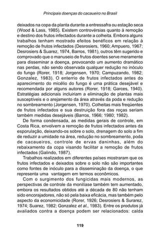 Principais doenças do cacaueiro no Brasil

deixados na copa da planta durante a entressafra ou estação seca
(Wood & Lass, 1985). Existem controvérsias quanto à remoção
e destino dos frutos infectados durante a colheita. Embora alguns
trabalhos tenham mostrado efeitos benéficos em relação à
remoção de frutos infectados (Desrosiers, 1960; Ampuero, 1967;
Desrosiers & Suarez, 1974, Barros, 1981), outros têm sugerido e
comprovado que o manuseio de frutos doentes serve meramente
para disseminar a doença, provocando um aumento dramático
nas perdas, não sendo observada qualquer redução no inóculo
do fungo (Rorer, 1918; Jorgensen, 1970; Campuzando, 1982;
Gonzalez, 1983). O enterrio de frutos infectados antes do
aparecimento do micélio do fungo é uma prática desejável e
recomendada por alguns autores (Rorer, 1918; Garces, 1940).
Estratégias adicionais incluiriam a eliminação de plantas mais
susceptíveis e o arejamento da área através da poda e redução
no sombreamento (Jorgensen, 1970). Colheitas mais freqüentes
de frutos infectados e sua destruição fora das roças seriam
também medidas desejáveis (Barros, 1966; 1980; 1982).
   De forma condensada, as medidas gerais de controle, em
Costa Rica, envolvem a remoção de frutos infectados antes da
esporulação, deixando-os sobre o solo, drenagem do solo a fim
de reduzir a umidade na área, redução no sombreamento, poda
de cacaueiros, controle de ervas daninhas, além do
rebaixamento da copa visando facilitar a remoção de frutos
infectados (Galindo, 1987).
   Trabalhos realizados em diferentes países mostraram que os
frutos infectados e deixados sobre o solo não são importantes
como fontes de inóculo para a disseminação da doença, o que
representa uma vantagem em termos econômicos.
   Com o surgimento dos fungicidas mais modernos, as
perspectivas de controle da monilíase também tem aumentado,
embora os resultados obtidos até a década de 80 não tenham
sido encorajadores, não só pela baixa eficácia, mas também pelo
aspecto da economicidade (Rorer, 1926; Desrosiers & Surarez,
1974; Suarez, 1982; Gonzalez et al., 1983). Entre os produtos já
avaliados contra a doença podem ser relacionados: calda


                               119
 