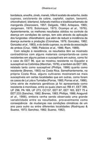 Oliveira e Luz

bordaleza, enxofre, zineb, maneb, trifenil acetato de estanho, óxido
cuproso, oxiclorento de cobre, captafol, captan, benomil,
chlorothalonil, bitertanol, tiofanato metílico e bisditiocarbamato de
manganês (Desrosiers, 1957; Delgado, 1963; Antepara, 1965;
Jorgensen, 1970; Sotomayor, 1973; Ocampo et al ., 1976).
Aparentemente, os melhores resultados obtidos no controle da
doença em condições de campo, tem sido através da aplicação
dos fungicidas: chlorothalonil, que além de reduzir a incidência da
doença aumenta a produção (Cronshaw, 1979; Gonzalez, 1982;
Gonzalez et al., 1983), e do óxido cuproso, ou ainda da associação
de ambos (Cruz, 1986; Palácios et al., 1986; Ram, 1989).
   Com relação à resistência, os resultados têm se mostrado
contraditórios com alguns materiais comportando-se como
resistentes em alguns países e susceptíveis em outros, como foi
o caso do EET 96, que se mostrou resistente no Equador e
susceptível na Colômbia (Merchán, 1978), e também do EET 399,
relatado tanto como susceptível (Phillips, 1986) quanto como
resistente (Brenes, 1983) na Costa Rica. Semelhantemente, na
própria Costa Rica, alguns cultivares mostraram-se mais
susceptíveis em certas localidades que em outras, como foram
os casos de La Lola e Turrialba (Porras, 1985; Porras et al., 1986).
Uma série de materiais genéticos já foi apresentada como
resistente à monilíase, entre os quais citam-se: RB 41, EET 399,
UF 296, PA 169, UF 273, CC137, EET 67, EET 183, EET 75 e
EET 233 (Sanchez, 1982; Brenes, 1983; Phillips, 1986; Aragundi
et al., 1988), embora venha sendo observada uma grande
variabilidade entre os resultados, provavelmente como
conseqüência de mudanças nas condições climáticas de um
ano para outro ou entre diferentes localidades (Rodriquez &
Suarez, 1973; Sanchez, 1982; Suarez, 1982).




                                120
 
