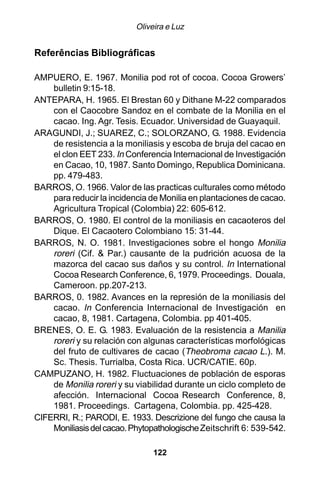 Oliveira e Luz


Referências Bibliográficas

AMPUERO, E. 1967. Monilia pod rot of cocoa. Cocoa Growers’
    bulletin 9:15-18.
ANTEPARA, H. 1965. El Brestan 60 y Dithane M-22 comparados
    con el Caocobre Sandoz en el combate de la Monilia en el
    cacao. Ing. Agr. Tesis. Ecuador. Universidad de Guayaquil.
ARAGUNDI, J.; SUAREZ, C.; SOLORZANO, G. 1988. Evidencia
    de resistencia a la moniliasis y escoba de bruja del cacao en
    el clon EET 233. In Conferencia Internacional de Investigación
    en Cacao, 10, 1987. Santo Domingo, Republica Dominicana.
    pp. 479-483.
BARROS, O. 1966. Valor de las practicas culturales como método
    para reducir la incidencia de Monilia en plantaciones de cacao.
    Agricultura Tropical (Colombia) 22: 605-612.
BARROS, O. 1980. El control de la moniliasis en cacaoteros del
    Dique. El Cacaotero Colombiano 15: 31-44.
BARROS, N. O. 1981. Investigaciones sobre el hongo Monilia
    roreri (Cif. & Par.) causante de la pudrición acuosa de la
    mazorca del cacao sus daños y su control. In International
    Cocoa Research Conference, 6, 1979. Proceedings. Douala,
    Cameroon. pp.207-213.
BARROS, 0. 1982. Avances en la represión de la moniliasis del
    cacao. In Conferencia Internacional de Investigación en
    cacao, 8, 1981. Cartagena, Colombia. pp 401-405.
BRENES, O. E. G. 1983. Evaluación de la resistencia a Manilia
    roreri y su relación con algunas características morfológicas
    del fruto de cultivares de cacao (Theobroma cacao L.). M.
    Sc. Thesis. Turrialba, Costa Rica. UCR/CATIE. 60p.
CAMPUZANO, H. 1982. Fluctuaciones de población de esporas
    de Monilia roreri y su viabilidad durante un ciclo completo de
    afección. Internacional Cocoa Research Conference, 8,
    1981. Proceedings. Cartagena, Colombia. pp. 425-428.
CIFERRI, R.; PARODI, E. 1933. Descrizione del fungo che causa la
    Moniliasis del cacao. Phytopathologische Zeitschrift 6: 539-542.

                                122
 