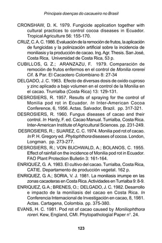 Principais doenças do cacaueiro no Brasil

CRONSHAW, D. K. 1979. Fungicide application together with
    cultural practices to control cocoa diseases in Ecuador.
    Tropical Agriculture 56: 155-170.
CRUZ, C. A. C. 1986. Evaluación de la remoción de frutos, la aplicación
    de fungicidas y la polinización artificial sobre la incidencia de
    moniliasis y la producción de cacao. Ing. Agr. Thesis. San José,
    Costa Rica, Universidad de Costa Rica, 53 p.
CUBILLOS, G. Z.; ARANZAZU, F. 1979. Comparación de
    remoción de frutos enfermos en el control de Monilia rorerei
    Cif. & Par. El Cacaotero Colombiano 8: 27-34
DELGADO, J. C. 1963. Efecto de diversas dosis de oxido cuproso
    y zinc aplicado a bajo volumen en el control de la Monilia en
    el cacao. Trurrialba (Costa Rica) 13: 129-131.
DESROSIERS, R. 1957. Results of spraying for the control of
    Monilia pod rot in Ecuador. In Inter-American Cocoa
    Conference, 6, 1956. Actas. Salvador, Brazil. pp. 317-321.
DESROSIERS, R. 1960. Fungus diseases of cacao and their
    control. In Hardy, F. ed. Cacao Manual. Turrialba, Costa Rica.
    Inter-American Institute of Agricultural Sciences. pp. 231-249.
DESROSIERS, R.; SUAREZ, C. C. 1974. Monilia pod rot of cacao.
    In P. H. Gregory ed. Phytophthora diseases of cocoa. London,
    Longman. pp. 273-277.
DESROSIERS, R.; VON BUCHWALD, A.; BOLANOS, C. 1955.
    Effect of rainfall on the incidence of Monilia pod rot in Ecuador.
    FAO Plant Protection Bulletin 3: 161-164.
ENRIQUEZ, G. A. 1983. El cultivo del cacao. Turrialba, Costa Rica,
    CATIE. Departamento de producción vegetal. 162 p.
ENRIQUEZ, G. A.; SORIA, V. J. 1981. La moniliasis irrumpe en las
    zonas cacaoteras en Costa Rica. Actividades en Turrialba 9: 8-9.
ENRIQUEZ, G. A.; BRENES, O.; DELGADO, J. C. 1982. Desarrollo
    e impacto de la moniliasis del cacao en Costa Rica. In
    Conferencia Internacional de Investigación en cacao, 8, 1981.
    Actas. Cartagena, Colombia. pp. 375-380.
EVANS, H. C. 1981. Pod rot of cacao caused by Moniliophthora
    roreri. Kew, England, CMI. Phytopathologial Paper no. 24.

                                 123
 