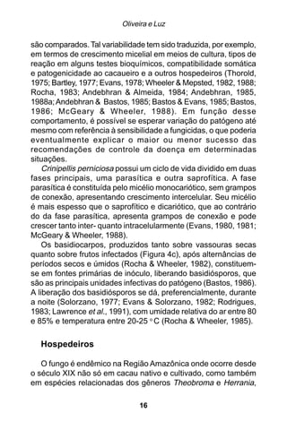 Oliveira e Luz

são comparados. Tal variabilidade tem sido traduzida, por exemplo,
em termos de crescimento micelial em meios de cultura, tipos de
reação em alguns testes bioquímicos, compatibilidade somática
e patogenicidade ao cacaueiro e a outros hospedeiros (Thorold,
1975; Bartley, 1977; Evans, 1978; Wheeler & Mepsted, 1982, 1988;
Rocha, 1983; Andebhran & Almeida, 1984; Andebhran, 1985,
1988a; Andebhran & Bastos, 1985; Bastos & Evans, 1985; Bastos,
1986; McGeary & Wheeler, 1988). Em função desse
comportamento, é possível se esperar variação do patógeno até
mesmo com referência à sensibilidade a fungicidas, o que poderia
eventualmente explicar o maior ou menor sucesso das
recomendações de controle da doença em determinadas
situações.
    Crinipellis perniciosa possui um ciclo de vida dividido em duas
fases principais, uma parasítica e outra saprofítica. A fase
parasítica é constituída pelo micélio monocariótico, sem grampos
de conexão, apresentando crescimento intercelular. Seu micélio
é mais espesso que o saprofítico e dicariótico, que ao contrário
do da fase parasítica, apresenta grampos de conexão e pode
crescer tanto inter- quanto intracelularmente (Evans, 1980, 1981;
McGeary & Wheeler, 1988).
    Os basidiocarpos, produzidos tanto sobre vassouras secas
quanto sobre frutos infectados (Figura 4c), após alternâncias de
períodos secos e úmidos (Rocha & Wheeler, 1982), constituem-
se em fontes primárias de inóculo, liberando basidiósporos, que
são as principais unidades infectivas do patógeno (Bastos, 1986).
A liberação dos basidiósporos se dá, preferencialmente, durante
a noite (Solorzano, 1977; Evans & Solorzano, 1982; Rodrigues,
1983; Lawrence et al., 1991), com umidade relativa do ar entre 80
e 85% e temperatura entre 20-25 o C (Rocha & Wheeler, 1985).

   Hospedeiros

   O fungo é endêmico na Região Amazônica onde ocorre desde
o século XIX não só em cacau nativo e cultivado, como também
em espécies relacionadas dos gêneros Theobroma e Herrania,

                                16
 