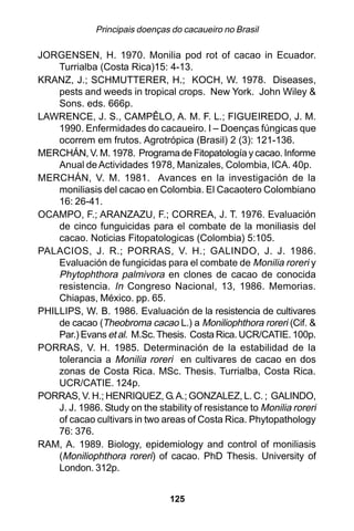 Principais doenças do cacaueiro no Brasil

JORGENSEN, H. 1970. Monilia pod rot of cacao in Ecuador.
    Turrialba (Costa Rica)15: 4-13.
KRANZ, J.; SCHMUTTERER, H.; KOCH, W. 1978. Diseases,
    pests and weeds in tropical crops. New York. John Wiley &
    Sons. eds. 666p.
LAWRENCE, J. S., CAMPÊLO, A. M. F. L.; FIGUEIREDO, J. M.
    1990. Enfermidades do cacaueiro. I – Doenças fúngicas que
    ocorrem em frutos. Agrotrópica (Brasil) 2 (3): 121-136.
MERCHÁN, V. M. 1978. Programa de Fitopatología y cacao. Informe
    Anual de Actividades 1978, Manizales, Colombia, ICA. 40p.
MERCHÁN, V. M. 1981. Avances en la investigación de la
    moniliasis del cacao en Colombia. El Cacaotero Colombiano
    16: 26-41.
OCAMPO, F.; ARANZAZU, F.; CORREA, J. T. 1976. Evaluación
    de cinco funguicidas para el combate de la moniliasis del
    cacao. Noticias Fitopatologicas (Colombia) 5:105.
PALACIOS, J. R.; PORRAS, V. H.; GALINDO, J. J. 1986.
    Evaluación de fungicidas para el combate de Monilia roreri y
    Phytophthora palmivora en clones de cacao de conocida
    resistencia. In Congreso Nacional, 13, 1986. Memorias.
    Chiapas, México. pp. 65.
PHILLIPS, W. B. 1986. Evaluación de la resistencia de cultivares
    de cacao (Theobroma cacao L.) a Moniliophthora roreri (Cif. &
    Par.) Evans et al. M.Sc. Thesis. Costa Rica. UCR/CATIE. 100p.
PORRAS, V. H. 1985. Determinación de la estabilidad de la
    tolerancia a Monilia roreri en cultivares de cacao en dos
    zonas de Costa Rica. MSc. Thesis. Turrialba, Costa Rica.
    UCR/CATIE. 124p.
PORRAS, V. H.; HENRIQUEZ, G. A.; GONZALEZ, L. C. ; GALINDO,
    J. J. 1986. Study on the stability of resistance to Monilia roreri
    of cacao cultivars in two areas of Costa Rica. Phytopathology
    76: 376.
RAM, A. 1989. Biology, epidemiology and control of moniliasis
    (Moniliophthora roreri) of cacao. PhD Thesis. University of
    London. 312p.


                                 125
 