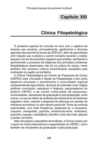 Principais doenças do cacaueiro no Brasil


                                            Capítulo XIII


                          Clínica Fitopatológica

    O presente capítulo foi incluído no livro com o objetivo de
orientar aos usuários, principalmente, agrônomos e técnicos
agrícolas dos escritórios locais da CEPLAC, além de agricultores
com relação aos cuidados a serem tomados durante a coleta,
preparo e envio de amostras vegetais para análise, facilitando e
aprimorando o processo de diagnose dos principais problemas
fitopatológicos observados não só na cultura do cacau, como
também dos diversos cultivos diversificados assistidos pela
instituição na região sul da Bahia.
    A Clínica Fitopatológica do Centro de Pesquisas do Cacau
(CEPEC) está vinculada à Seção de Fitopatologia e tem como
objetivos principais o atendimento à comunidade regional
compreendendo agricultores, técnicos de extensão rural, órgãos
públicos municipais, estaduais e federais, pesquisadores do
próprio CEPEC e de outras instituições de pesquisas,
universidades, estudantes de graduação e pós-graduação, entre
outros, no que se refere às análises principalmente de materiais
vegetais e solo, visando à diagnose de doenças em plantas de
interesse econômico ou até mesmo particular. Entre as culturas
examinadas, com mais freqüência, destacam-se: o cacaueiro,
coqueiro, mangostão, graviola, pimenta-do-reino, mamoeiro,
pupunha, cupuaçu, macadâmia, baunilha, cravo-da-índia, abacaxi
e jambo vermelho.
    Além do próprio Laboratório de Análises, a Clínica conta com
o apoio de outros laboratórios e especialistas do CEPEC, como
também de estudantes de graduação e pós-graduação.


                               127
 