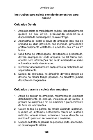 Oliveira e Luz

Instruções para coleta e envio de amostras para
                    análise

Cuidados Gerais

1. Antes da coleta do material para análise, faça planejamento
   quanto ao seu envio, procurando conciliá-lo à
   disponibilidade de transporte para a entrega.
2. Aconselha-se evitar o envio de amostras nos fins de
   semana ou dias próximos aos mesmos, procurando
   preferencialmente coletá-las e enviá-las das 2as às 4as
   feiras.
3. Uma ficha de informações, devidamente preenchida,
   deverá acompanhar cada amostra, de tal forma que,
   aquelas sem informações não serão analisadas e serão
   automaticamente descartadas.
4. Identificar adequadamente cada amostra embalando-as
   separadamente.
5. Depois de coletadas, as amostras deverão chegar ao
   destino no menor tempo possível. As amostras jamais
   deverão ser congeladas.


Cuidados durante a coleta das amostras

1. Antes de coletar as amostras, recomenda-se examinar
   detalhadamente as plantas, incluindo-se as raízes, à
   procura de sintomas a fim de subsidiar o preenchimento
   da ficha de informações.
2. Colete todas as partes da planta exibindo sintomas.
   Quando os sintomas detectados forem no sistema
   radicular, toda as raízes, incluindo o coleto, deverão, na
   medida do possível, ser coletadas e enviadas.
3. Quando se tratar de plantas de pequeno porte, aconselha-
   se enviar a planta inteira.

                           128
 