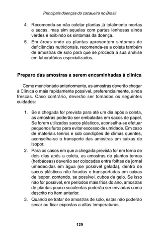 Principais doenças do cacaueiro no Brasil

   4. Recomenda-se não coletar plantas já totalmente mortas
      e secas, mas sim aquelas com partes lenhosas ainda
      verdes e exibindo os sintomas da doença.
   5. Em áreas onde as plantas apresentem sintomas de
      deficiências nutricionais, recomenda-se a coleta também
      de amostras de solo para que se proceda a sua análise
      em laboratórios especializados.


Preparo das amostras a serem encaminhadas à clínica

   Como mencionado anteriormente, as amostras deverão chegar
à Clínica o mais rapidamente possível, preferencialmente, ainda
frescas. Caso contrário, deverão ser tomados os seguintes
cuidados:

   1. Se a chegada for prevista para até um dia após a coleta,
      as amostras poderão ser embaladas em sacos de papel.
      Se forem utilizados sacos plásticos, aconselha-se efetuar
      pequenos furos para evitar excesso de umidade. Em caso
      de materiais tenros e sob condições de climas quentes,
      aconselha-se o transporte das amostras em caixas de
      isopor.
   2. Para os casos em que a chegada prevista for em torno de
      dois dias após a coleta, as amostras de plantas tenras
      (herbáceas) deverão ser colocadas entre folhas de jornal
      umedecidas em água (se possível gelada), dentro de
      sacos plásticos não furados e transportadas em caixas
      de isopor, contendo, se possível, cubos de gelo. Se isso
      não for possível, em períodos mais frios do ano, amostras
      de plantas pouco suculentas poderão ser enviadas como
      descrito no item anterior.
   3. Quando se tratar de amostras de solo, estas não poderão
      secar ou ficar expostas a altas temperaturas.



                               129
 