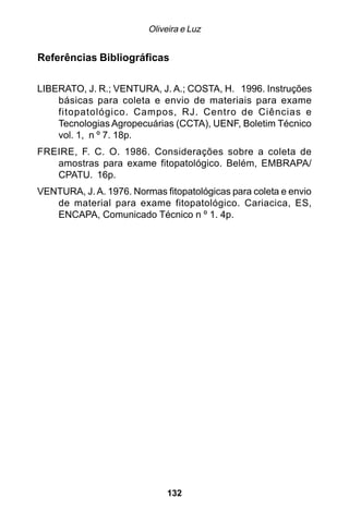 Oliveira e Luz


Referências Bibliográficas

LIBERATO, J. R.; VENTURA, J. A.; COSTA, H. 1996. Instruções
    básicas para coleta e envio de materiais para exame
    fitopatológico. Campos, RJ. Centro de Ciências e
    Tecnologias Agropecuárias (CCTA), UENF, Boletim Técnico
    vol. 1, n º 7. 18p.
FREIRE, F. C. O. 1986. Considerações sobre a coleta de
   amostras para exame fitopatológico. Belém, EMBRAPA/
   CPATU. 16p.
VENTURA, J. A. 1976. Normas fitopatológicas para coleta e envio
   de material para exame fitopatológico. Cariacica, ES,
   ENCAPA, Comunicado Técnico n º 1. 4p.




                              132
 