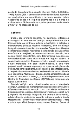 Principais doenças do cacaueiro no Brasil

perda de água durante a estação chuvosa (Baker & Holliday,
1957). Rocha (1983) demonstrou que basidiocarpos poderiam
ser produzidos, em quantidade e de forma regular, sobre
vassouras secas em regimes alternados de 8 horas de
molhamento e 16 horas de seca, e temperaturas variando de
20-25 º C, na presença de luz.


   Controle

    Desde seu primeiro registro, no Suriname, diferentes
estratégias de controle da doença, compreendendo poda
fitossanitária, os controles químico e biológico, a seleção e
melhoramento genético visando resistência, além do manejo
integrado como um todo, têm sido tentadas. Enquanto a utilização
de materiais genéticos resistentes é considerada a solução mais
econômica e desejável, resultados obtidos no passado, nem
sempre foram consistentes, com determinados materiais ora
comportando-se como resistentes em alguns países, e
susceptíveis em outros. Esforços recentes visando a seleção de
novos materiais têm sido intensificados, o que vem
proporcionando alento e esperança na busca de soluções mais
duradouras para o problema, não obstante a poda fitossanitária,
a despeito do seu custo elevado, ainda continuar sendo utilizada
com freqüência. Atualmente, diversos clones apresentando bons
níveis de resistência à doença, já foram disponibilizados pelo
Centro de Pesquisas do Cacau (CEPEC) aos produtores da
região sul da Bahia.
    Controle biológico seria outra alternativa viável no manejo da
doença. A utilização de microorganismos antagônicos envolvendo
diferentes mecanismos de ação como competição, antibiose e
hiperparasitismo, poderia desempenhar importante papel num
programa de manejo integrado da doença envolvendo,
adicionalmente, resistência, controle químico e cultural (poda
fitossanitária). Trabalho inicial desenvolvido por Bastos et al. (1981)
mostrou que Cladobotryum amazonense Bastos, Evans et


                                  19
 