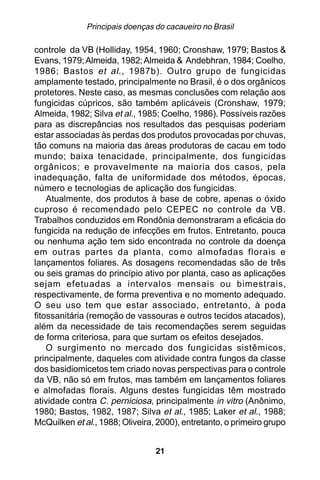 Principais doenças do cacaueiro no Brasil

controle da VB (Holliday, 1954, 1960; Cronshaw, 1979; Bastos &
Evans, 1979; Almeida, 1982; Almeida & Andebhran, 1984; Coelho,
1986; Bastos et al ., 1987b). Outro grupo de fungicidas
amplamente testado, principalmente no Brasil, é o dos orgânicos
protetores. Neste caso, as mesmas conclusões com relação aos
fungicidas cúpricos, são também aplicáveis (Cronshaw, 1979;
Almeida, 1982; Silva et al., 1985; Coelho, 1986). Possíveis razões
para as discrepâncias nos resultados das pesquisas poderiam
estar associadas às perdas dos produtos provocadas por chuvas,
tão comuns na maioria das áreas produtoras de cacau em todo
mundo; baixa tenacidade, principalmente, dos fungicidas
orgânicos; e provavelmente na maioria dos casos, pela
inadequação, falta de uniformidade dos métodos, épocas,
número e tecnologias de aplicação dos fungicidas.
    Atualmente, dos produtos à base de cobre, apenas o óxido
cuproso é recomendado pelo CEPEC no controle da VB.
Trabalhos conduzidos em Rondônia demonstraram a eficácia do
fungicida na redução de infecções em frutos. Entretanto, pouca
ou nenhuma ação tem sido encontrada no controle da doença
em outras partes da planta, como almofadas florais e
lançamentos foliares. As dosagens recomendadas são de três
ou seis gramas do princípio ativo por planta, caso as aplicações
sejam efetuadas a intervalos mensais ou bimestrais,
respectivamente, de forma preventiva e no momento adequado.
O seu uso tem que estar associado, entretanto, à poda
fitossanitária (remoção de vassouras e outros tecidos atacados),
além da necessidade de tais recomendações serem seguidas
de forma criteriosa, para que surtam os efeitos desejados.
    O surgimento no mercado dos fungicidas sistêmicos,
principalmente, daqueles com atividade contra fungos da classe
dos basidiomicetos tem criado novas perspectivas para o controle
da VB, não só em frutos, mas também em lançamentos foliares
e almofadas florais. Alguns destes fungicidas têm mostrado
atividade contra C. perniciosa, principalmente in vitro (Anônimo,
1980; Bastos, 1982, 1987; Silva et al., 1985; Laker et al., 1988;
McQuilken et al., 1988; Oliveira, 2000), entretanto, o primeiro grupo


                                 21
 