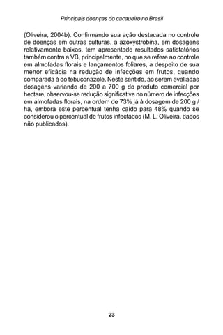 Principais doenças do cacaueiro no Brasil

(Oliveira, 2004b). Confirmando sua ação destacada no controle
de doenças em outras culturas, a azoxystrobina, em dosagens
relativamente baixas, tem apresentado resultados satisfatórios
também contra a VB, principalmente, no que se refere ao controle
em almofadas florais e lançamentos foliares, a despeito de sua
menor eficácia na redução de infecções em frutos, quando
comparada à do tebuconazole. Neste sentido, ao serem avaliadas
dosagens variando de 200 a 700 g do produto comercial por
hectare, observou-se redução significativa no número de infecções
em almofadas florais, na ordem de 73% já à dosagem de 200 g /
ha, embora este percentual tenha caído para 48% quando se
considerou o percentual de frutos infectados (M. L. Oliveira, dados
não publicados).




                                23
 