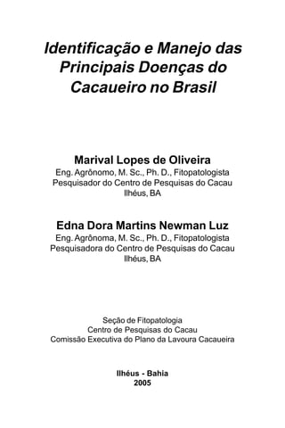 Identificação e Manejo das
  Principais Doenças do
   Cacaueiro no Brasil



      Marival Lopes de Oliveira
  Eng. Agrônomo, M. Sc., Ph. D., Fitopatologista
 Pesquisador do Centro de Pesquisas do Cacau
                  Ilhéus, BA


 Edna Dora Martins Newman Luz
 Eng. Agrônoma, M. Sc., Ph. D., Fitopatologista
Pesquisadora do Centro de Pesquisas do Cacau
                 Ilhéus, BA




            Seção de Fitopatologia
         Centro de Pesquisas do Cacau
Comissão Executiva do Plano da Lavoura Cacaueira



                 Ilhéus - Bahia
                      2005
 