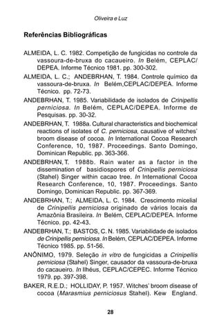 Oliveira e Luz

Referências Bibliográficas

ALMEIDA, L. C. 1982. Competição de fungicidas no controle da
   vassoura-de-bruxa do cacaueiro. In Belém, CEPLAC/
   DEPEA. Informe Técnico 1981. pp. 300-302.
ALMEIDA, L. C.; ANDEBRHAN, T. 1984. Controle químico da
   vassoura-de-bruxa. In Belém,CEPLAC/DEPEA. Informe
   Técnico. pp. 72-73.
ANDEBRHAN, T. 1985. Variabilidade de isolados de Crinipellis
   perniciosa . In Belém, CEPLAC/DEPEA. Informe de
   Pesquisas. pp. 30-32.
ANDEBRHAN, T. 1988a. Cultural characteristics and biochemical
   reactions of isolates of C. perniciosa, causative of witches’
   broom disease of cocoa. In International Cocoa Research
   Conference, 10, 1987. Proceedings. Santo Domingo,
   Dominican Republic. pp. 363-366.
ANDEBRHAN, T. 1988b. Rain water as a factor in the
   dissemination of basidiospores of Crinipellis perniciosa
   (Stahel) Singer within cacao tree. In International Cocoa
   Research Conference, 10, 1987. Proceedings. Santo
   Domingo, Dominican Republic. pp. 367-369.
ANDEBRHAN, T.; ALMEIDA, L. C. 1984. Crescimento micelial
   de Crinipellis perniciosa originado de vários locais da
   Amazônia Brasileira. In Belém, CEPLAC/DEPEA. Informe
   Técnico. pp. 42-43.
ANDEBRHAN, T.; BASTOS, C. N. 1985. Variabilidade de isolados
   de Crinipellis perniciosa. In Belém, CEPLAC/DEPEA. Informe
   Técnico 1985. pp. 51-56.
ANÔNIMO, 1979. Seleção in vitro de fungicidas a Crinipellis
   perniciosa (Stahel) Singer, causador da vassoura-de-bruxa
   do cacaueiro. In Ilhéus, CEPLAC/CEPEC. Informe Técnico
   1979. pp. 397-398.
BAKER, R.E.D.; HOLLIDAY, P. 1957. Witches’ broom disease of
   cocoa (Marasmius perniciosus Stahel). Kew England.


                              28
 