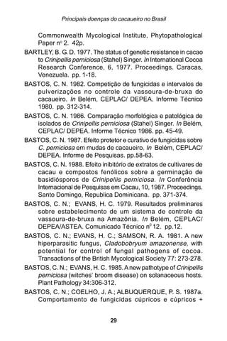 Principais doenças do cacaueiro no Brasil

   Commonwealth Mycological Institute, Phytopathological
   Paper no 2. 42p.
BARTLEY, B. G. D. 1977. The status of genetic resistance in cacao
   to Crinipellis perniciosa (Stahel) Singer. In International Cocoa
   Research Conference, 6, 1977. Proceedings. Caracas,
   Venezuela. pp. 1-18.
BASTOS, C. N. 1982. Competição de fungicidas e intervalos de
   pulverizações no controle da vassoura-de-bruxa do
   cacaueiro. In Belém, CEPLAC/ DEPEA. Informe Técnico
   1980. pp. 312-314.
BASTOS, C. N. 1986. Comparação morfológica e patológica de
   isolados de Crinipellis perniciosa (Stahel) Singer. In Belém,
   CEPLAC/ DEPEA. Informe Técnico 1986. pp. 45-49.
BASTOS, C. N. 1987. Efeito protetor e curativo de fungicidas sobre
   C. perniciosa em mudas de cacaueiro. In Belém, CEPLAC/
   DEPEA. Informe de Pesquisas. pp.58-63.
BASTOS, C. N. 1988. Efeito inibitório de extratos de cultivares de
   cacau e compostos fenólicos sobre a germinação de
   basidiósporos de Crinipellis perniciosa. In Conferência
   Internacional de Pesquisas em Cacau, 10, 1987. Proceedings.
   Santo Domingo, Republica Dominicana. pp. 371-374.
BASTOS, C. N.; EVANS, H. C. 1979. Resultados preliminares
   sobre estabelecimento de um sistema de controle da
   vassoura-de-bruxa na Amazônia. In Belém, CEPLAC/
   DEPEA/ASTEA. Comunicado Técnico n0 12. pp.12.
BASTOS, C. N.; EVANS, H. C.; SAMSON, R. A. 1981. A new
   hiperparasitic fungus, Cladobobryum amazonense, with
   potential for control of fungal pathogens of cocoa.
   Transactions of the British Mycological Society 77: 273-278.
BASTOS, C. N.; EVANS, H. C. 1985. A new pathotype of Crinipellis
   perniciosa (witches’ broom disease) on solanaceous hosts.
   Plant Pathology 34:306-312.
BASTOS, C. N.; COELHO, J. A.; ALBUQUERQUE, P. S. 1987a.
   Comportamento de fungicidas cúpricos e cúpricos +


                                 29
 