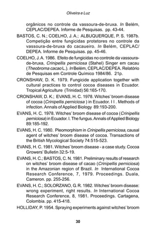 Oliveira e Luz

   orgânicos no controle da vassoura-de-bruxa. In Belém,
   CEPLAC/DEPEA. Informe de Pesquisas. pp. 43-44.
BASTOS, C. N.; COELHO, J. A.; ALBUQUERQUE, P. S. 1987b.
   Competição entre fungicidas protetores no controle da
   vassoura-de-bruxa do cacaueiro. In Belém, CEPLAC/
   DEPEA. Informe de Pesquisas. pp. 45-46.
COELHO, J. A. 1986. Efeito de fungicidas no controle da vassoura-
   de-bruxa, Crinipellis perniciosa (Stahel) Singer em cacau
   (Theobroma cacao L.). In Belém, CEPLAC/DEPEA. Relatório
   de Pesquisas em Controle Químico 1984/86. 21p.
CRONSHAW, D. K. 1979. Fungicide application together with
   cultural practices to control cocoa diseases in Ecuador.
   Tropical Agriculture (Trinidad) 56:165-170.
CRONSHAW, D. K.; EVANS, H. C. 1978. Witches’ broom disease
   of cocoa (Crinipellis perniciosa ) in Ecuador. I I . Methods of
   infection. Annals of Applied Biology 89:193-200.
EVANS, H. C. 1978. Witches’ broom disease of cocoa (Crinipellis
   perniciosa) in Ecuador. I. The fungus. Annals of Applied Biology
   89:185-192.
EVANS, H. C. 1980. Pleomorphism in Crinipellis perniciosa, causal
   agent of witches’ broom disease of cocoa. Transactions of
   the British Mycological Society 74:515-523.
EVANS, H. C. 1981. Witches’ broom disease - a case study. Cocoa
   Growers’ Bulletin 32:5-19.
EVANS, H. C.; BASTOS, C. N. 1981. Preliminary results of research
   on witches’ broom disease of cacao (Crinipellis perniciosa)
   in the Amazonian region of Brazil. In International Cocoa
   Research Conference, 7, 1979. Proceedings. Duala,
   Cameron. pp. 255-256.
EVANS, H. C.; SOLORZANO, G. R. 1982. Witches’ broom disease:
   wrong experiment, right results. In International Cocoa
   Research Conference, 8, 1981. Proceedings. Cartagena,
   Colombia. pp. 415-418.
HOLLIDAY, P. 1954. Spraying experiments against witches’ broom


                                30
 