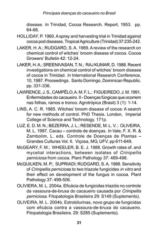 Principais doenças do cacaueiro no Brasil

    disease. In Trinidad, Cocoa Research. Report, 1953. pp.
    64-66.
HOLLIDAY, P. 1960. A spray and harvesting trial in Trinidad against
    cocoa pod diseases. Tropical Agriculture (Trinidad) 37:235-242.
LAKER, H. A.; RUDGARD, S. A. 1989. A review of the research on
    chemical control of witches’ broom disease of cocoa. Cocoa
    Growers’ Bulletin 42: 12-24.
LAKER, H. A.; SREENIVASAN, T. N.; RAJ KUMAR, D. 1988. Recent
    investigations on chemical control of witches’ broom disease
    of cocoa in Trinidad. In International Research Conference,
    10, 1987. Proceedings. Santo Domingo, Dominican Republic.
    pp. 331-336.
LAWRENCE, J. S., CAMPÊLO, A. M. F. L.; FIGUEIREDO, J. M. 1991.
    Enfermidades do cacaueiro. II - Doenças fúngicas que ocorrem
    nas folhas, ramos e tronco. Agrotrópica (Brasil) 3 (1): 1-14.
LINS, A. C. R. 1985. Witches’ broom disease of cocoa: A search
    for new methods of control. PhD Thesis. London, Imperial
    College of Science and Technology. 171p.
LUZ, E. D. M. N.; BEZERRA, J. L.; RESENDE, M. L. V. ; OLIVEIRA,
    M. L. 1997. Cacau – controle de doenças. In Vale, F. X. R. &
    Zambolim, L. eds. Controle de Doenças de Plantas –
    Grandes Culturas Vol. II. Viçosa, MG, UFV. pp 611-649.
McGEARY, F. M.; WHEELER, B. E. J. 1988. Growth rates of, and
    mycelial interactions, between isolates of Crinipellis
    perniciosa from cocoa. Plant Pathology 37: 489-498.
McQUILKEN, M. P.; SUPRIADI; RUDGARD, S. A. 1988. Sensitivity
    of Crinipellis perniciosa to two triazole fungicides in vitro and
    their effect on development of the fungus in cocoa. Plant
    Pathology 37: 499-506.
OLIVIERA, M. L. 2004a. Eficácia de fungicidas triazóis no controle
    da vassoura-de-bruxa do cacaueiro causada por Crinipellis
    perniciosa. Fitopatologia Brasileira 29: S149 (Suplemento).
OLIVEIRA, M. L. 2004b. Estrobilurinas, novo grupo de fungicidas
    com eficácia contra a vassoura-de-bruxa do cacaueiro.
    Fitopatologia Brasileira. 29: S285 (Suplemento).

                                 31
 