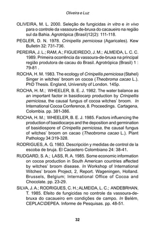 Oliveira e Luz

OLIVEIRA, M. L. 2000. Seleção de fungicidas in vitro e in vivo
    para o controle da vassoura-de-bruxa do cacaueiro na região
    sul da Bahia. Agrotrópica (Brasil)12(2): 111-118.
PEGLER, D. N. 1978. Crinipellis perniciosa (Agaricales). Kew
    Bulletin 32: 731-736.
PEREIRA, J. L.; RAM, A.; FIGUEIREDO, J. M.; ALMEIDA, L. C. C.
    1989. Primeira ocorrência da vassoura-de-bruxa na principal
    região produtora de cacau do Brasil. Agrotrópica (Brasil) 1 :
    79-81 .
ROCHA, H. M. 1983. The ecology of Crinipellis perniciosa (Stahel)
    Singer in witches’ broom on cocoa (Theobroma cacao L.).
    PhD Thesis. England, University of London. 145p.
ROCHA, H. M.; WHEELER, B. E. J. 1982. The water balance as
    an important factor in basidiocarp production by Crinipellis
    perniciosa, the causal fungus of cocoa witches’ broom. In
    International Cocoa Conference, 8. Proceedings. Cartagena,
    Colombia. pp. 381-386.
ROCHA, H. M.; WHEELER, B. E. J. 1985. Factors influencing the
    production of basidiocarps and the deposition and germination
    of basidiospore of Crinipellis perniciosa, the causal fungus
    of witches’ broom on cacao (Theobroma cacao L.). Plant
    Pathology 34:319-328.
RODRIGUES, A. G. 1983. Descripción y medidas de control de la
    escoba de bruja. El Cacaotero Colombiano 24: 38-41.
RUDGARD, S. A.; LASS, R. A. 1985. Some economic information
    on cocoa production in South American countries affected
    by witches’ broom disease. In Workshop of International
    Witches’ broom Project, 2, Report. Wageningen, Holland.
    Brussels, Belgium; International Office of Cocoa and
    Chocolate. pp. 23-29.
SILVA, J. A.; RODRIGUES, C. H.; ALMEIDA, L. C.; ANDEBRHAN,
    T. 1985. Efeito de fungicidas no controle da vassoura-de-
    bruxa do cacaueiro em condições de campo. In Belém,
    CEPLACDEPEA. Informe de Pesquisas. pp. 48-51.


                               32
 