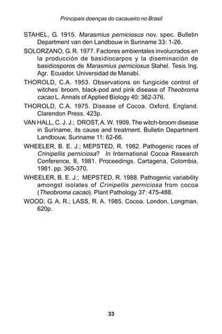 Principais doenças do cacaueiro no Brasil

STAHEL, G. 1915. Marasmius perniciosus nov. spec. Bulletin
    Department van den Landbouw in Suriname 33: 1-26.
SOLORZANO, G. R. 1977. Factores ambientales involucrados en
    la producción de basidiocarpos y la diseminación de
    basidiosporos de Marasmius perniciosus Stahel. Tesis Ing.
    Agr. Ecuador. Universidad de Manabí.
THOROLD, C.A. 1953. Observations on fungicide control of
    witches’ broom, black-pod and pink disease of Theobroma
    cacao L. Annals of Applied Biology 40: 362-376.
THOROLD, C.A. 1975. Disease of Cocoa. Oxford, England.
    Clarendon Press. 423p.
VAN HALL, C. J. J.; DROST, A. W. 1909. The witch-broom disease
    in Suriname, its cause and treatment. Bulletin Department
    Landbouw, Suriname 11: 62-66.
WHEELER, B. E. J.; MEPSTED, R. 1982. Pathogenic races of
    Crinipellis perniciosa? In International Cocoa Research
    Conference, 8, 1981. Proceedings. Cartagena, Colombia,
    1981. pp. 365-370.
WHEELER, B. E. J.; MEPSTED, R. 1988. Pathogenic variability
    amongst isolates of Crinipellis perniciosa from cocoa
    (Theobroma cacao). Plant Pathology 37: 475-488.
WOOD, G. A. R.; LASS, R. A. 1985. Cocoa. London, Longman.
    620p.




                               33
 