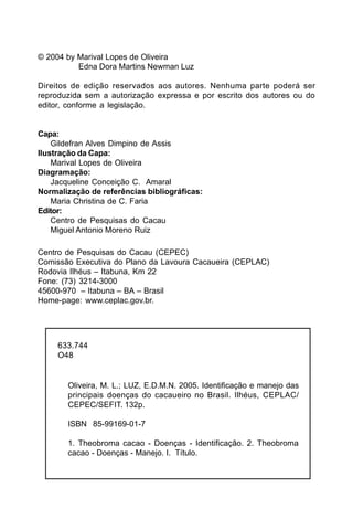 © 2004 by Marival Lopes de Oliveira
          Edna Dora Martins Newman Luz

Direitos de edição reservados aos autores. Nenhuma parte poderá ser
reproduzida sem a autorização expressa e por escrito dos autores ou do
editor, conforme a legislação.


Capa:
    Gildefran Alves Dimpino de Assis
Ilustração da Capa:
    Marival Lopes de Oliveira
Diagramação:
    Jacqueline Conceição C. Amaral
Normalização de referências bibliográficas:
    Maria Christina de C. Faria
Editor:
    Centro de Pesquisas do Cacau
    Miguel Antonio Moreno Ruiz

Centro de Pesquisas do Cacau (CEPEC)
Comissão Executiva do Plano da Lavoura Cacaueira (CEPLAC)
Rodovia Ilhéus – Itabuna, Km 22
Fone: (73) 3214-3000
45600-970 – Itabuna – BA – Brasil
Home-page: www.ceplac.gov.br.




     633.744
     O48


       Oliveira, M. L.; LUZ, E.D.M.N. 2005. Identificação e manejo das
       principais doenças do cacaueiro no Brasil. Ilhéus, CEPLAC/
       CEPEC/SEFIT. 132p.

       ISBN 85-99169-01-7

       1. Theobroma cacao - Doenças - Identificação. 2. Theobroma
       cacao - Doenças - Manejo. I. Título.
 