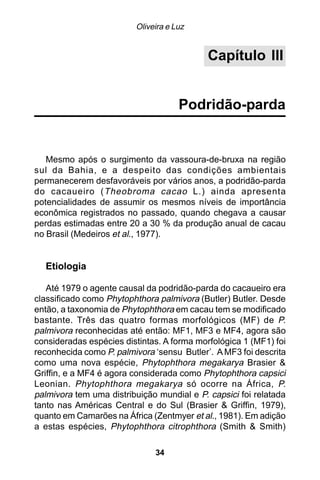 Oliveira e Luz


                                            Capítulo III


                                     Podridão-parda


   Mesmo após o surgimento da vassoura-de-bruxa na região
sul da Bahia, e a despeito das condições ambientais
permanecerem desfavoráveis por vários anos, a podridão-parda
do cacaueiro ( Theobroma cacao L.) ainda apresenta
potencialidades de assumir os mesmos níveis de importância
econômica registrados no passado, quando chegava a causar
perdas estimadas entre 20 a 30 % da produção anual de cacau
no Brasil (Medeiros et al., 1977).


  Etiologia

   Até 1979 o agente causal da podridão-parda do cacaueiro era
classificado como Phytophthora palmivora (Butler) Butler. Desde
então, a taxonomia de Phytophthora em cacau tem se modificado
bastante. Três das quatro formas morfológicos (MF) de P.
palmivora reconhecidas até então: MF1, MF3 e MF4, agora são
consideradas espécies distintas. A forma morfológica 1 (MF1) foi
reconhecida como P. palmivora ‘sensu Butler’. A MF3 foi descrita
como uma nova espécie, Phytophthora megakarya Brasier &
Griffin, e a MF4 é agora considerada como Phytophthora capsici
Leonian. Phytophthora megakarya só ocorre na África, P.
palmivora tem uma distribuição mundial e P. capsici foi relatada
tanto nas Américas Central e do Sul (Brasier & Griffin, 1979),
quanto em Camarões na África (Zentmyer et al., 1981). Em adição
a estas espécies, Phytophthora citrophthora (Smith & Smith)

                              34
 