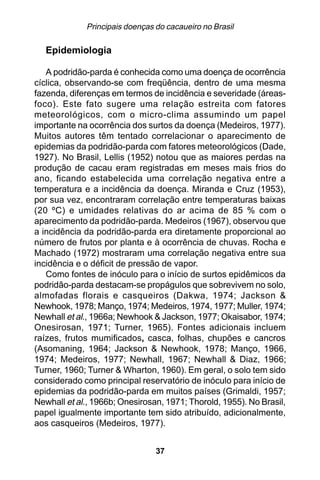 Principais doenças do cacaueiro no Brasil

   Epidemiologia

   A podridão-parda é conhecida como uma doença de ocorrência
cíclica, observando-se com freqüência, dentro de uma mesma
fazenda, diferenças em termos de incidência e severidade (áreas-
foco). Este fato sugere uma relação estreita com fatores
meteorológicos, com o micro-clima assumindo um papel
importante na ocorrência dos surtos da doença (Medeiros, 1977).
Muitos autores têm tentado correlacionar o aparecimento de
epidemias da podridão-parda com fatores meteorológicos (Dade,
1927). No Brasil, Lellis (1952) notou que as maiores perdas na
produção de cacau eram registradas em meses mais frios do
ano, ficando estabelecida uma correlação negativa entre a
temperatura e a incidência da doença. Miranda e Cruz (1953),
por sua vez, encontraram correlação entre temperaturas baixas
(20 ºC) e umidades relativas do ar acima de 85 % com o
aparecimento da podridão-parda. Medeiros (1967), observou que
a incidência da podridão-parda era diretamente proporcional ao
número de frutos por planta e à ocorrência de chuvas. Rocha e
Machado (1972) mostraram uma correlação negativa entre sua
incidência e o déficit de pressão de vapor.
   Como fontes de inóculo para o início de surtos epidêmicos da
podridão-parda destacam-se propágulos que sobrevivem no solo,
almofadas florais e casqueiros (Dakwa, 1974; Jackson &
Newhook, 1978; Manço, 1974; Medeiros, 1974, 1977; Muller, 1974;
Newhall et al., 1966a; Newhook & Jackson, 1977; Okaisabor, 1974;
Onesirosan, 1971; Turner, 1965). Fontes adicionais incluem
raízes, frutos mumificados, casca, folhas, chupões e cancros
(Asomaning, 1964; Jackson & Newhook, 1978; Manço, 1966,
1974; Medeiros, 1977; Newhall, 1967; Newhall & Diaz, 1966;
Turner, 1960; Turner & Wharton, 1960). Em geral, o solo tem sido
considerado como principal reservatório de inóculo para início de
epidemias da podridão-parda em muitos países (Grimaldi, 1957;
Newhall et al., 1966b; Onesirosan, 1971; Thorold, 1955). No Brasil,
papel igualmente importante tem sido atribuído, adicionalmente,
aos casqueiros (Medeiros, 1977).


                                37
 