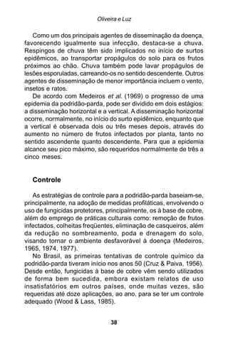 Oliveira e Luz

   Como um dos principais agentes de disseminação da doença,
favorecendo igualmente sua infecção, destaca-se a chuva.
Respingos de chuva têm sido implicados no início de surtos
epidêmicos, ao transportar propágulos do solo para os frutos
próximos ao chão. Chuva também pode lavar propágulos de
lesões esporuladas, carreando-os no sentido descendente. Outros
agentes de disseminação de menor importância incluem o vento,
insetos e ratos.
   De acordo com Medeiros et al. (1969) o progresso de uma
epidemia da podridão-parda, pode ser dividido em dois estágios:
a disseminação horizontal e a vertical. A disseminação horizontal
ocorre, normalmente, no início do surto epidêmico, enquanto que
a vertical é observada dois ou três meses depois, através do
aumento no número de frutos infectados por planta, tanto no
sentido ascendente quanto descendente. Para que a epidemia
alcance seu pico máximo, são requeridos normalmente de três a
cinco meses.


  Controle

   As estratégias de controle para a podridão-parda baseiam-se,
principalmente, na adoção de medidas profiláticas, envolvendo o
uso de fungicidas protetores, principalmente, os à base de cobre,
além do emprego de práticas culturais como: remoção de frutos
infectados, colheitas freqüentes, eliminação de casqueiros, além
da redução no sombreamento, poda e drenagem do solo,
visando tornar o ambiente desfavorável à doença (Medeiros,
1965, 1974, 1977).
   No Brasil, as primeiras tentativas de controle químico da
podridão-parda tiveram início nos anos 50 (Cruz & Paiva, 1956).
Desde então, fungicidas à base de cobre vêm sendo utilizados
de forma bem sucedida, embora existam relatos de uso
insatisfatórios em outros países, onde muitas vezes, são
requeridas até doze aplicações, ao ano, para se ter um controle
adequado (Wood & Lass, 1985).


                               38
 