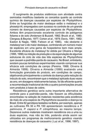 Principais doenças do cacaueiro no Brasil

    O surgimento de produtos sistêmicos com atividade contra
oomicetos modificou bastante os conceitos quanto ao controle
químico de doenças causadas por espécies de Phytophthora.
Entre os fungicidas de maior destaque estão o metalaxyl e o
phosetyl-Al, empregados com sucesso no controle de um grande
número de doenças causadas por espécies de Phytophthora.
Ambos têm proporcionado excelente controle de patógenos
foliares e de solo (Anderson & Buzzell, 1982; Bruck et al., 1980;
Clergeau & Beyries, 1977; Cohen et al., 1979; Davis, 1981, 1982;
Easton & Nagle, 1985; Falloon et al, 1985), não obstante o
metalaxyl ser o de maior destaque, controlando um número maior
de espécies em uma gama de hospedeiros bem mais ampla.
Excelente eficácia do metalaxyl foi obtida por Oliveira e Menge
(1995, 1998) na inibição da produção e da esporulação de algumas
estruturas do ciclo de vida das três espécies de Phytophthora
que causam a podridão-parda do cacaueiro. No Brasil, entretanto,
existem poucas tentativas experimentais visando comprovar sua
eficácia sob condições de campo (Pereira, 1988; Oliveira &
Almeida 1999). Oliveira e Almeida (1999) avaliando uma
formulação granulada do produto, em condições de campo,
objetivando principalmente o controle da doença pela redução do
inóculo do solo, encontraram que o metalaxyl aplicado duas vezes
ao ano, em dosagens relativamente baixas, foi tão eficiente quanto
a recomendação tradicional de três a quatro pulverizações anuais
com produtos à base de cobre.
    Resistência genética seria outra importante alternativa de
controle para a podridão-parda, não fossem as dificuldades
encontradas na seleção de materiais resistentes pela existência
de mais de uma espécie de Phytophthora causando a doença no
Brasil. Entre 82 genótipos testados na Bahia, por exemplo, apenas
as cultivares PA 30 e PA 150 apresentaram resistência a P.
palmivora , P. capsici e P. citrophthora , ao mesmo tempo.
Dezenove outros materiais mostraram resistência ora a uma ou
duas espécies, mas não às três, podendo ainda assim ser
utilizados em programas de melhoramento genético visando
resistência às doenças do cacaueiro ( Luz et al., 1996; 1997).


                                39
 