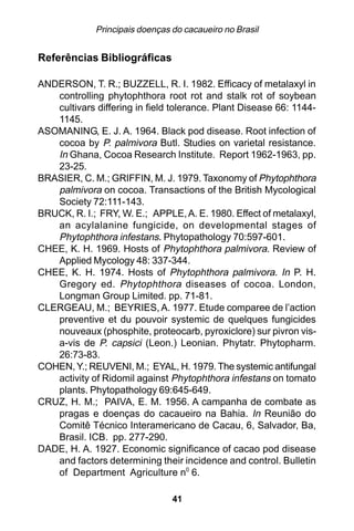 Principais doenças do cacaueiro no Brasil


Referências Bibliográficas

ANDERSON, T. R.; BUZZELL, R. I. 1982. Efficacy of metalaxyl in
   controlling phytophthora root rot and stalk rot of soybean
   cultivars differing in field tolerance. Plant Disease 66: 1144-
   1145.
ASOMANING, E. J. A. 1964. Black pod disease. Root infection of
   cocoa by P. palmivora Butl. Studies on varietal resistance.
   In Ghana, Cocoa Research Institute. Report 1962-1963, pp.
   23-25.
BRASIER, C. M.; GRIFFIN, M. J. 1979. Taxonomy of Phytophthora
   palmivora on cocoa. Transactions of the British Mycological
   Society 72:111-143.
BRUCK, R. I.; FRY, W. E.; APPLE, A. E. 1980. Effect of metalaxyl,
   an acylalanine fungicide, on developmental stages of
   Phytophthora infestans. Phytopathology 70:597-601.
CHEE, K. H. 1969. Hosts of Phytophthora palmivora. Review of
   Applied Mycology 48: 337-344.
CHEE, K. H. 1974. Hosts of Phytophthora palmivora. In P. H.
   Gregory ed. Phytophthora diseases of cocoa. London,
   Longman Group Limited. pp. 71-81.
CLERGEAU, M.; BEYRIES, A. 1977. Etude comparee de l’action
   preventive et du pouvoir systemic de quelques fungicides
   nouveaux (phosphite, proteocarb, pyroxiclore) sur pivron vis-
   a-vis de P. capsici (Leon.) Leonian. Phytatr. Phytopharm.
   26:73-83.
COHEN, Y.; REUVENI, M.; EYAL, H. 1979. The systemic antifungal
   activity of Ridomil against Phytophthora infestans on tomato
   plants. Phytopathology 69:645-649.
CRUZ, H. M.; PAIVA, E. M. 1956. A campanha de combate as
   pragas e doenças do cacaueiro na Bahia. In Reunião do
   Comitê Técnico Interamericano de Cacau, 6, Salvador, Ba,
   Brasil. ICB. pp. 277-290.
DADE, H. A. 1927. Economic significance of cacao pod disease
   and factors determining their incidence and control. Bulletin
   of Department Agriculture n0 6.

                                41
 