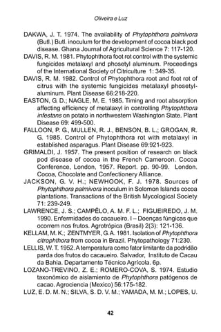Oliveira e Luz

DAKWA, J. T. 1974. The availability of Phytophthora palmivora
    (Butl.) Butl. inoculum for the development of cocoa black pod
    disease. Ghana Journal of Agricultural Science 7: 117-120.
DAVIS, R. M. 1981. Phytophthora foot rot control with the systemic
    fungicides metalaxyl and phosetyl aluminum. Proceedings
    of the International Society of Citriculture 1: 349-35.
DAVIS, R. M. 1982. Control of Phytophthora root and foot rot of
    citrus with the systemic fungicides metalaxyl phosetyl-
    aluminum. Plant Disease 66:218-220.
EASTON, G. D.; NAGLE, M. E. 1985. Timing and root absorption
    affecting efficiency of metalaxyl in controlling Phytophthora
    infestans on potato in northwestern Washington State. Plant
    Disease 69: 499-500.
FALLOON, P. G., MULLEN, R. J., BENSON, B. L.; GROGAN, R.
    G. 1985. Control of Phytophthora rot with metalaxyl in
    established asparagus. Plant Disease 69:921-923.
GRIMALDI, J. 1957. The present position of research on black
    pod disease of cocoa in the French Cameroon. Cocoa
    Conference, London, 1957. Report. pp. 90-99. London.
    Cocoa, Chocolate and Confectionery Alliance.
JACKSON, G. V. H.; NEWHOOK, F. J. 1978. Sources of
    Phytophthora palmivora inoculum in Solomon Islands cocoa
    plantations. Transactions of the British Mycological Society
    71: 239-249.
LAWRENCE, J. S.; CAMPÊLO, A. M. F. L.; FIGUEIREDO, J. M.
    1990. Enfermidades do cacaueiro. I – Doenças fúngicas que
    ocorrem nos frutos. Agrotrópica (Brasil) 2(3): 121-136.
KELLAM, M. K.; ZENTMYER, G. A. 1981. Isolation of Phytophthora
    citrophthora from cocoa in Brazil. Phytopathology 71:230.
LELLIS, W. T. 1952. A temperatura como fator limitante da podridão
    parda dos frutos do cacaueiro. Salvador, Instituto de Cacau
    da Bahia. Departamento Técnico Agrícola. 6p.
LOZANO-TREVINO, Z. E.; ROMERO-COVA, S. 1974. Estudio
    taxonómico de aislamiento de Phytophthora patógenos de
    cacao. Agrociencia (Mexico) 56:175-182.
LUZ, E. D. M. N.; SILVA, S. D. V. M.; YAMADA, M. M.; LOPES, U.


                               42
 