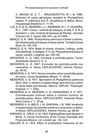Principais doenças do cacaueiro no Brasil

    V.; BRAGA, M. C. T. ; BRUGNEROTTO, M. I. B. 1996.
    Selection of cacao genotypes resistant to Phytophthora
    capsici, P. palmivora and P. citrophthora in Bahia, Brazil.
    Fitopatologia Brasileira 21: 71-79.
LUZ, E. D. M. N.; BEZERRA, J. L.; RESENDE, M. L. V.; OLIVEIRA,
    M. L. 1997. Cacau – controle de doenças. In Vale, F. X. R. &
    Zambolim, L. eds. Controle de Doenças de Plantas - Grandes
    Culturas Vol. II. Viçosa, MG, UFV. pp. 611-649.
MANÇO, G. R. 1966. Phytophthora palmivora in flower cushions,
    old infected pods and leaves of cacao plants. Turrialba (Costa
    Rica) 16: 148 -155.
MANÇO, G. R. 1974. Blight of shoots, chupons, cuttings, grafts
    and seedlings. In Gregory, P. H. ed. Phytophthora disease of
    cocoa. London, Longman. pp. 149-152.
MEDEIROS, A. G. 1965. Combate à podridão-parda. Cacau
    Atualidades (Brasil) 2: 3 - 4.
MEDEIROS, A. G. 1967. Evolução da podridão-parda nos
    cacaueiros. In Ilhéus, CEPLAC/CEPEC. Informe Técnico.
    pp. 39-40.
MEDEIROS, A. G. 1974. Novos conceitos sobre a podridão parda
    do cacau. Cacau Atualidades (Brasil) 11: 20-26.
MEDEIROS, A. G. 1977. Sporulation of Phytophthora palmivora
    (Butl.) Butl. in relation to epidemiology and chemical control
    of cacao black pod disease. Itabuna, CEPLAC, Publicação
    Especial, n.o 1. 220p.
MEDEIROS, A. G.; BEZERRA, C. S.; MANDARINO, E. P. 1977.
    Considerações práticas sobre o controle químico da
    podridão-parda. Ilhéus, CEPLAC/CEPEC. Extensão Rural.
    Série Cacau n.o 1. 20 pp.
MEDEIROS, A. G.; MELO, J. W.; SANTANA, J. B. 1969. Incidência
    e disseminação da podridão parda em cacaueiros na Bahia.
    In Ilhéus, CEPLAC/CEPEC. Informe Técnico. pp. 68-69.
MIRANDA, S.; CRUZ, H. M. 1953. Fighting Brown pod disease in
    Bahia. In Cocoa Conference of the Cocoa Chocolate and
    Producers Alliance, Ltd, London. pp. 120 -122.
MULLER, R. A. 1974. Effect of prophylactic measures on the


                                43
 
