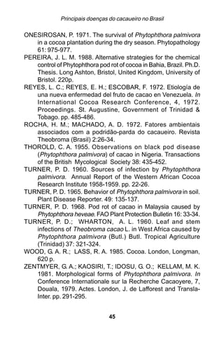 Principais doenças do cacaueiro no Brasil

ONESIROSAN, P. 1971. The survival of Phytophthora palmivora
   in a cocoa plantation during the dry season. Phytopathology
   61: 975-977.
PEREIRA, J. L. M. 1988. Alternative strategies for the chemical
   control of Phytophthora pod rot of cocoa in Bahia, Brazil. Ph.D.
   Thesis. Long Ashton, Bristol, United Kingdom, University of
   Bristol. 220p.
REYES, L. C.; REYES, E. H.; ESCOBAR, F. 1972. Etiología de
   una nueva enfermedad del fruto de cacao en Venezuela. In
   International Cocoa Research Conference, 4, 1972.
   Proceedings. St. Augustine, Government of Trinidad &
   Tobago. pp. 485-486.
ROCHA, H. M.; MACHADO, A. D. 1972. Fatores ambientais
   associados com a podridão-parda do cacaueiro. Revista
   Theobroma (Brasil) 2:26-34.
THOROLD, C. A. 1955. Observations on black pod disease
   (Phytophthora palmivora) of cacao in Nigeria. Transactions
   of the British Mycological Society 38: 435-452.
TURNER, P. D. 1960. Sources of infection by Phytophthora
   palmivora. Annual Report of the Western African Cocoa
   Research Institute 1958-1959. pp. 22-26.
TURNER, P. D. 1965. Behavior of Phytophthora palmivora in soil.
   Plant Disease Reporter. 49: 135-137.
TURNER, P. D. 1968. Pod rot of cacao in Malaysia caused by
   Phytophthora heveae. FAO Plant Protection Bulletin 16: 33-34.
TURNER, P. D.; WHARTON, A. L. 1960. Leaf and stem
   infections of Theobroma cacao L. in West Africa caused by
   Phytophthora palmivora (Butl.) Butl. Tropical Agriculture
   (Trinidad) 37: 321-324.
WOOD, G. A. R.; LASS, R. A. 1985. Cocoa. London, Longman,
   620 p.
ZENTMYER, G. A.; KAOSIRI, T.; IDOSU, G. O.; KELLAM, M. K.
   1981. Morphological forms of Phytophthora palmivora. In
   Conference Internationale sur la Recherche Cacaoyere, 7,
   Douala, 1979. Actes. London, J. de Lafforest and Transla-
   Inter. pp. 291-295.


                                45
 