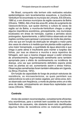Principais doenças do cacaueiro no Brasil

   No Brasil, conquanto não tenham sido realizados estudos
epidemiológicos nem levantamentos exaustivos, a murcha-de-
Verticillium foi encontrada no município de Linhares, ES (Oliveira,
1980 a), e em diversos municípios da região cacaueira da Bahia
(Oliveira, 1980b). Até o final dos anos 80, antes do surgimento da
vassoura-de-bruxa, que quase dizimou a cultura do cacau da
região sul da Bahia, a murcha-de-Verticillium chegou a atingir
alguma importância econômica, principalmente, nos municípios
localizados em áreas de transição, sujeitas a períodos secos
prolongados. Aparentemente, o déficit hídrico observado em tais
regiões contribui para apressar o processo de morte das plantas,
uma vez que em função da obstrução ter atingido a maior parte
dos vasos do xilema e à medida que tais plantas estão sujeitas a
uma maior transpiração, a quantidade de água absorvida e que
chega à parte aérea é insuficiente para manter a turgidez das
folhas, por isso se observa a murcha e seca repentina da
folhagem, sem que a mesma chegue sequer a exibir sintomas
de amarelecimento. Argumentação semelhante seria também
apropriada para o efeito do sombreamento na incidência da
doença, uma vez que sombreamento deficitário exporia ainda
mais as plantas ao sol, aumentando assim o stress hídrico.
Observações semelhantes foram também efetuadas em Uganda,
na África (Trochmé, 1972).
   Em função da capacidade do fungo de produzir estruturas de
resistência, os microesclerócios, os quais permitem sua
sobrevivência no solo e em restos vegetais, por vários anos, tem-
se observado com freqüência, a morte de plantas entre um e três
anos de idade, principalmente em áreas-foco replantadas com
cacau (Oliveira, 1982a).


   Controle

   Ainda não existem recomendações, completamente eficientes
e/ou econômicas, para o controle bem sucedido da murcha-de-
Verticillium do cacaueiro, não obstante terem sido identificadas
algumas fontes de resistência entre os materiais genéticos

                                 49
 
