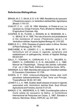 Oliveira e Luz


Referências Bibliográficas

BRAGA, M. C. T.; SILVA, S. D. V. M. 1989. Resistência do cacaueiro
   (Theobroma cacao L.) a Verticillium dahliae Kleb. Agrotrópica
   (Brasil) 1:116-121.
CHALOT, C. H.; LUC, M. 1906. Maladies. In Chalot et Luc, Le
   cacaoyer au, Congo Francais. Paris, Bhallamel. Bibliotheque
   D’agriculture Coloniale. 40p.
COOPER, R. M.; FLOOD, J.; ROWAN, M. G.; RESENDE, M. L.
   V.; BEALE, M. H. 1995. The role of tannins and phytoalexins
   in the resistance of cocoa ( Theobroma cacao L.) to
   Verticillium dahliae. Aspects Applied Biology 42: 315-322.
EBBELS, D. L. 1976. Diseases of upland cotton in Africa. Review
   of Plant Pathology 55: 747-763.
EMECHEBE, A. M.; LEAKEY, C. L. A.; BANAGE, W. B. 1971.
   Verticillium wilt of cacao in Uganda: symptoms and
   establishment of pathogenicity. Annals of Applied Biology
   69:223-227.
GALLI, F.; TOKASHI, H.; CARVALHO, P. C. T.; BALMER, E.;
   KIMATI, H.; CARDOSO, C. O. N.; SALGADO, C. L. 1980.
   Manual de Fitopatologia. Doença das plantas cultivadas.
   2°ed. vol. 2. São Paulo, Editora Agronômica Ceres. 587p.
GRANADA, G. G. 1989. Marchitez del cacao por Verticillium dahliae.
   El Cacaotero Colombiano 12:1728.
KADEN, O. F. 1933. UntersuchuNgserge bnisse uber nicht
   parasitare kakaokrankheiten in San Tome und Principe.
   Tropenpflanzer 36 (8): 321-340.
LEAKEY, C. L. A. 1965. Sudden death disease of cacao in Uganda
   associated with Verticillium dahliae Kleb. East African
   Agricultural and Forestry Journal 31:21-24.
MANÇO, C. R.; MEDEIROS, A. G. 1969. Considerações sobre a
   morte súbita do cacaueiro na Bahia. In Conferência
   Internacional de Pesquisas em Cacau, 2, 1967. Salvador e
   Itabuna. Memórias. Ilhéus, CEPLAC. pp. 237-240.


                               52
 