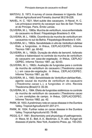 Principais doenças do cacaueiro no Brasil

MATOVU, S. 1973. A survey of cocoa diseases in Uganda. East
    African Agricultural and Forestry Journal 38:218-228.
NAVEL, H. C. 1921. Mort subite des cacaoyers. In Navel, H. C.
    Les principaux enemis du cacaoyer aux Iles de San Thome
    et de Principe. Paris, Émile Larose.
OLIVEIRA, M. L. 1980a. Murcha de verticillium, nova enfermidade
    do cacaueiro no Brasil. Fitopatologia Brasileira 5: 434.
OLIVEIRA, M. L. 1980b. Ocorrência da murcha de verticillium em
    cacaueiros no sul da Bahia. Fitopatologia Brasileira 5: 434.
OLIVEIRA, M. L. 1982a. Sensibilidade in vitro de Verticillium dahliae
    Kleb. a fungicidas. In Ilhéus, CEPLAC/CEPEC. Informe
    Técnico 1981. pp. 60-62.
OLIVEIRA, M. L. 1982b. Duração de efeito de benomil, tiofanato
    metílico e tiabendazol no controle da murcha de verticillium
    do cacaueiro em casa-de-vegetação. In Ilhéus, CEPLAC/
    CEPEC. Informe Técnico 1981. pp. 62-63.
OLIVEIRA, M. L. 1982c. Avaliação de fungicidas para o controle
    da murcha de verticillium do cacaueiro (Theobroma cacao
    L.) em casa-de-vegetação. In Ilhéus, CEPLAC/CEPEC.
    Informe Técnico 1981. pp. 60.
OLIVEIRA, M. L. 1983. Sensibilidade de Verticillium dahliae Kleb.,
    agente causal da murcha de verticillium do cacaueiro
    ( Theobroma cacao L.), a fungicidas in vitro . Revista
    Theobroma (Brasil)13: 35-39.
OLIVEIRA, M. L. 1984. Efeito de fungicidas sistêmicos no controle
    da murcha de verticillium do cacaueiro (Theobroma cacao
    L.) em condições de campo. In Ilhéus, CEPLAC/CEPEC.
    Informe Técnico 1982. pp. 42.
PARK, M. 1933. A preliminary note on cacao disease in the Dumbra
    Valley. Tropical Agriculturist 81:207-211.
PARK, M. 1934. Further notes on cacao disease in the Dumbra
    Valley. Tropical Agriculturist 83: 78-86.
PEGG, G. F. 1981. Biochemistry and physiology of pathogenesis.
    In Mace, M. E.; Bell, A. A.; Beckman, C. H. eds. Fungal wilt
    diseases of plants. New York, Academic Press. pp. 193-253.


                                 53
 
