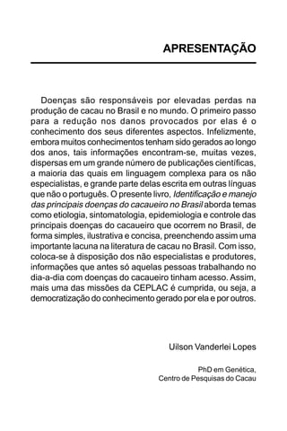 APRESENTAÇÃO



   Doenças são responsáveis por elevadas perdas na
produção de cacau no Brasil e no mundo. O primeiro passo
para a redução nos danos provocados por elas é o
conhecimento dos seus diferentes aspectos. Infelizmente,
embora muitos conhecimentos tenham sido gerados ao longo
dos anos, tais informações encontram-se, muitas vezes,
dispersas em um grande número de publicações científicas,
a maioria das quais em linguagem complexa para os não
especialistas, e grande parte delas escrita em outras línguas
que não o português. O presente livro, Identificação e manejo
das principais doenças do cacaueiro no Brasil aborda temas
como etiologia, sintomatologia, epidemiologia e controle das
principais doenças do cacaueiro que ocorrem no Brasil, de
forma simples, ilustrativa e concisa, preenchendo assim uma
importante lacuna na literatura de cacau no Brasil. Com isso,
coloca-se à disposição dos não especialistas e produtores,
informações que antes só aquelas pessoas trabalhando no
dia-a-dia com doenças do cacaueiro tinham acesso. Assim,
mais uma das missões da CEPLAC é cumprida, ou seja, a
democratização do conhecimento gerado por ela e por outros.




                                     Uilson Vanderlei Lopes

                                              PhD em Genética,
                                  Centro de Pesquisas do Cacau
 
